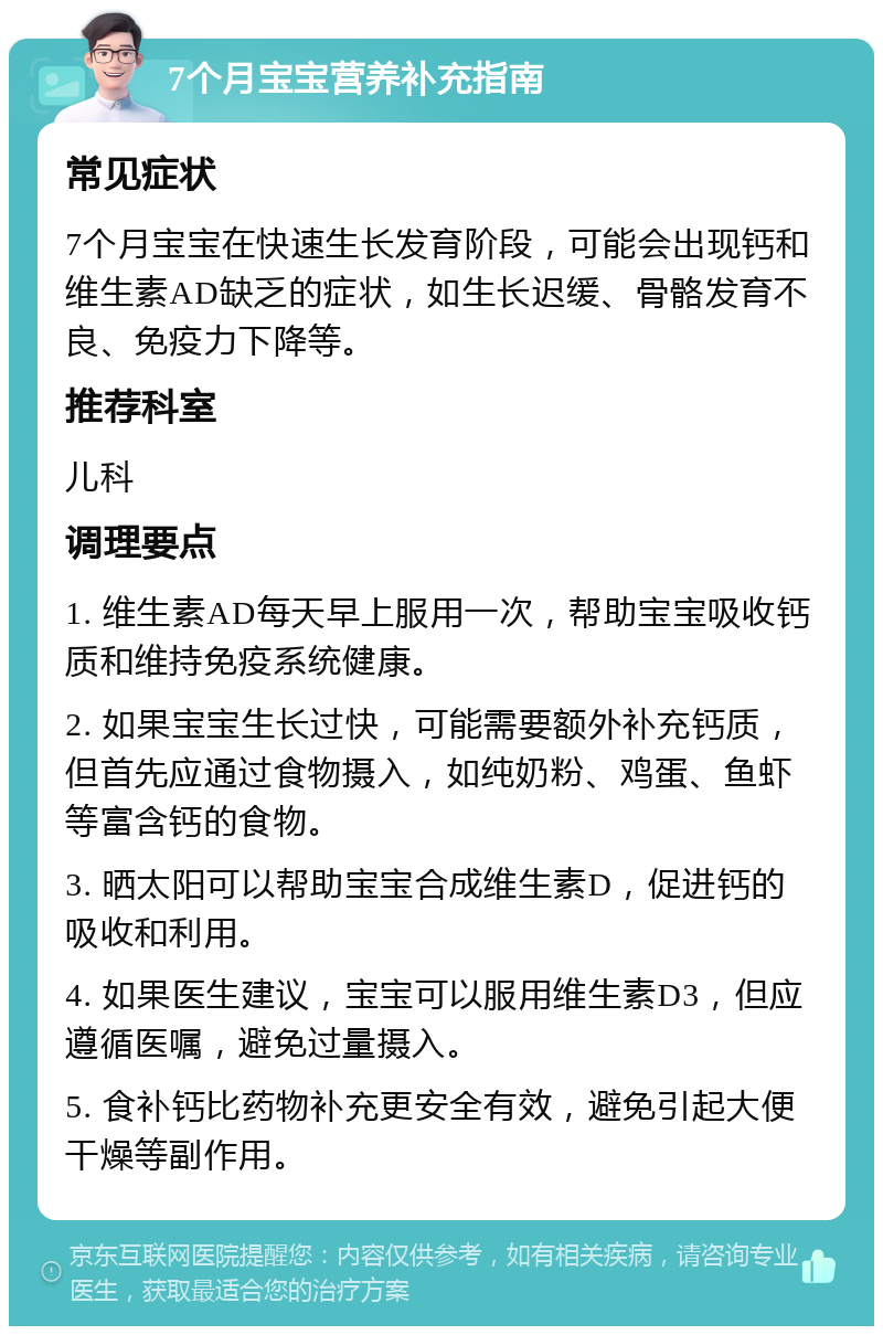 7个月宝宝营养补充指南 常见症状 7个月宝宝在快速生长发育阶段，可能会出现钙和维生素AD缺乏的症状，如生长迟缓、骨骼发育不良、免疫力下降等。 推荐科室 儿科 调理要点 1. 维生素AD每天早上服用一次，帮助宝宝吸收钙质和维持免疫系统健康。 2. 如果宝宝生长过快，可能需要额外补充钙质，但首先应通过食物摄入，如纯奶粉、鸡蛋、鱼虾等富含钙的食物。 3. 晒太阳可以帮助宝宝合成维生素D，促进钙的吸收和利用。 4. 如果医生建议，宝宝可以服用维生素D3，但应遵循医嘱，避免过量摄入。 5. 食补钙比药物补充更安全有效，避免引起大便干燥等副作用。