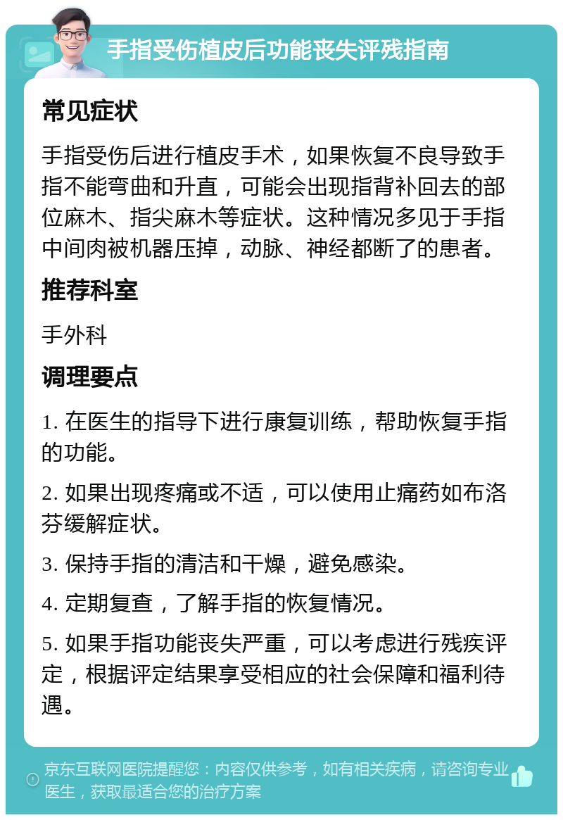 手指受伤植皮后功能丧失评残指南 常见症状 手指受伤后进行植皮手术，如果恢复不良导致手指不能弯曲和升直，可能会出现指背补回去的部位麻木、指尖麻木等症状。这种情况多见于手指中间肉被机器压掉，动脉、神经都断了的患者。 推荐科室 手外科 调理要点 1. 在医生的指导下进行康复训练，帮助恢复手指的功能。 2. 如果出现疼痛或不适，可以使用止痛药如布洛芬缓解症状。 3. 保持手指的清洁和干燥，避免感染。 4. 定期复查，了解手指的恢复情况。 5. 如果手指功能丧失严重，可以考虑进行残疾评定，根据评定结果享受相应的社会保障和福利待遇。