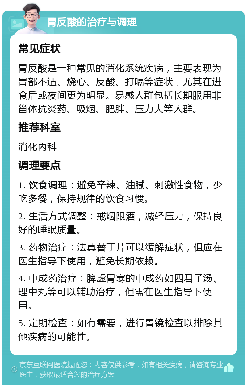 胃反酸的治疗与调理 常见症状 胃反酸是一种常见的消化系统疾病，主要表现为胃部不适、烧心、反酸、打嗝等症状，尤其在进食后或夜间更为明显。易感人群包括长期服用非甾体抗炎药、吸烟、肥胖、压力大等人群。 推荐科室 消化内科 调理要点 1. 饮食调理：避免辛辣、油腻、刺激性食物，少吃多餐，保持规律的饮食习惯。 2. 生活方式调整：戒烟限酒，减轻压力，保持良好的睡眠质量。 3. 药物治疗：法莫替丁片可以缓解症状，但应在医生指导下使用，避免长期依赖。 4. 中成药治疗：脾虚胃寒的中成药如四君子汤、理中丸等可以辅助治疗，但需在医生指导下使用。 5. 定期检查：如有需要，进行胃镜检查以排除其他疾病的可能性。