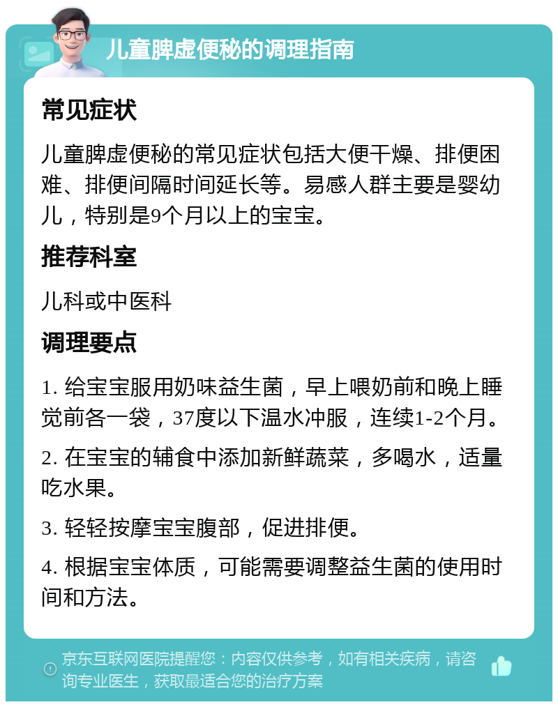 儿童脾虚便秘的调理指南 常见症状 儿童脾虚便秘的常见症状包括大便干燥、排便困难、排便间隔时间延长等。易感人群主要是婴幼儿，特别是9个月以上的宝宝。 推荐科室 儿科或中医科 调理要点 1. 给宝宝服用奶味益生菌，早上喂奶前和晚上睡觉前各一袋，37度以下温水冲服，连续1-2个月。 2. 在宝宝的辅食中添加新鲜蔬菜，多喝水，适量吃水果。 3. 轻轻按摩宝宝腹部，促进排便。 4. 根据宝宝体质，可能需要调整益生菌的使用时间和方法。