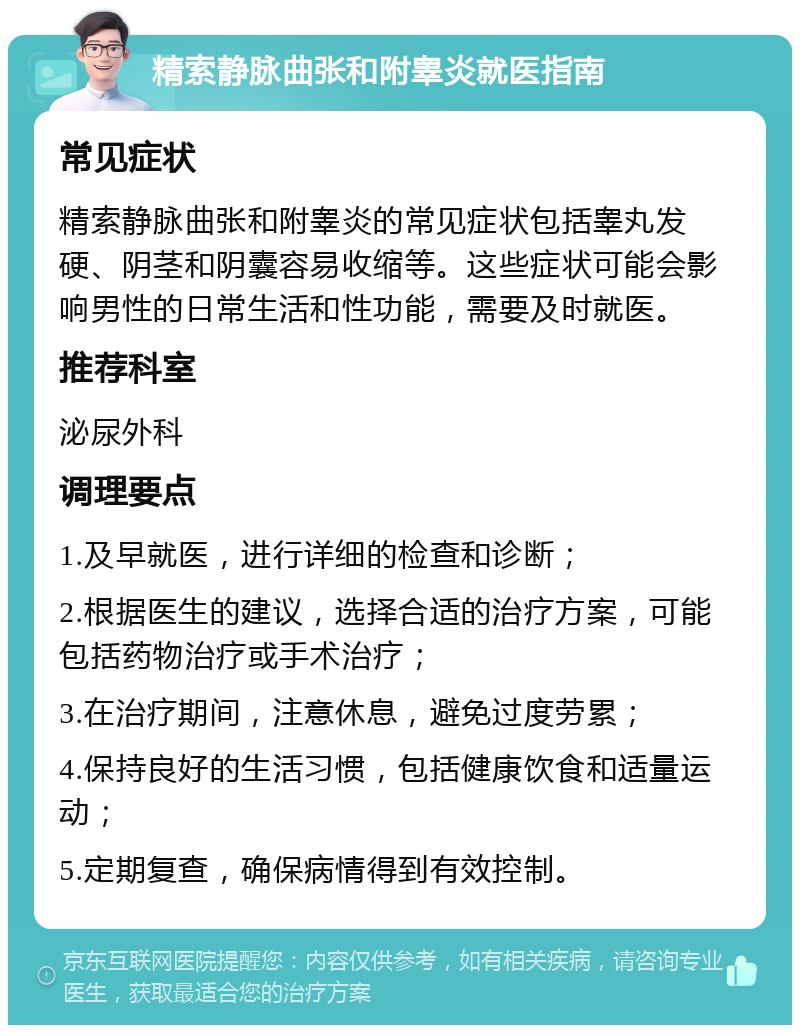 精索静脉曲张和附睾炎就医指南 常见症状 精索静脉曲张和附睾炎的常见症状包括睾丸发硬、阴茎和阴囊容易收缩等。这些症状可能会影响男性的日常生活和性功能，需要及时就医。 推荐科室 泌尿外科 调理要点 1.及早就医，进行详细的检查和诊断； 2.根据医生的建议，选择合适的治疗方案，可能包括药物治疗或手术治疗； 3.在治疗期间，注意休息，避免过度劳累； 4.保持良好的生活习惯，包括健康饮食和适量运动； 5.定期复查，确保病情得到有效控制。