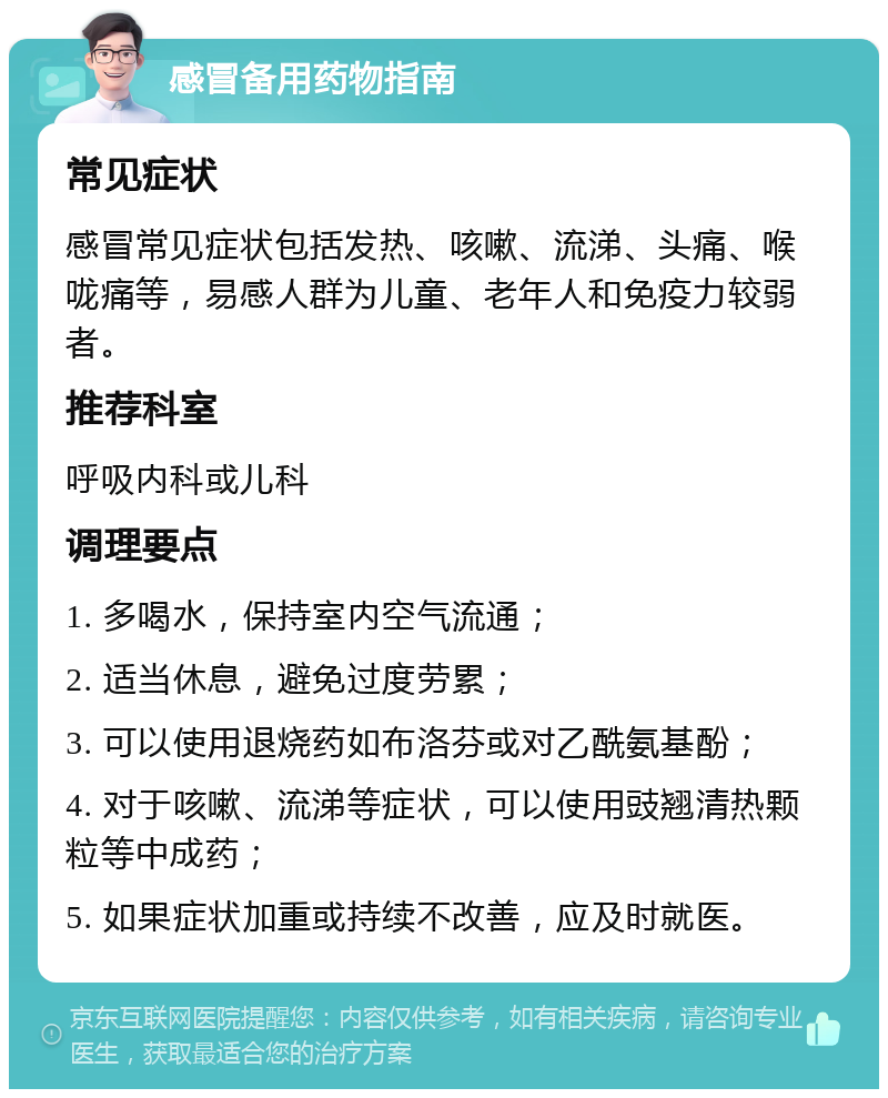 感冒备用药物指南 常见症状 感冒常见症状包括发热、咳嗽、流涕、头痛、喉咙痛等，易感人群为儿童、老年人和免疫力较弱者。 推荐科室 呼吸内科或儿科 调理要点 1. 多喝水，保持室内空气流通； 2. 适当休息，避免过度劳累； 3. 可以使用退烧药如布洛芬或对乙酰氨基酚； 4. 对于咳嗽、流涕等症状，可以使用豉翘清热颗粒等中成药； 5. 如果症状加重或持续不改善，应及时就医。