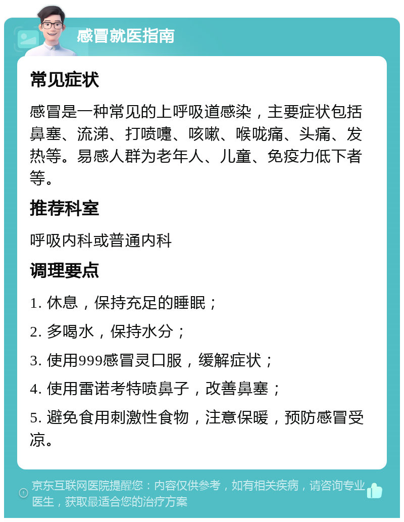 感冒就医指南 常见症状 感冒是一种常见的上呼吸道感染，主要症状包括鼻塞、流涕、打喷嚏、咳嗽、喉咙痛、头痛、发热等。易感人群为老年人、儿童、免疫力低下者等。 推荐科室 呼吸内科或普通内科 调理要点 1. 休息，保持充足的睡眠； 2. 多喝水，保持水分； 3. 使用999感冒灵口服，缓解症状； 4. 使用雷诺考特喷鼻子，改善鼻塞； 5. 避免食用刺激性食物，注意保暖，预防感冒受凉。