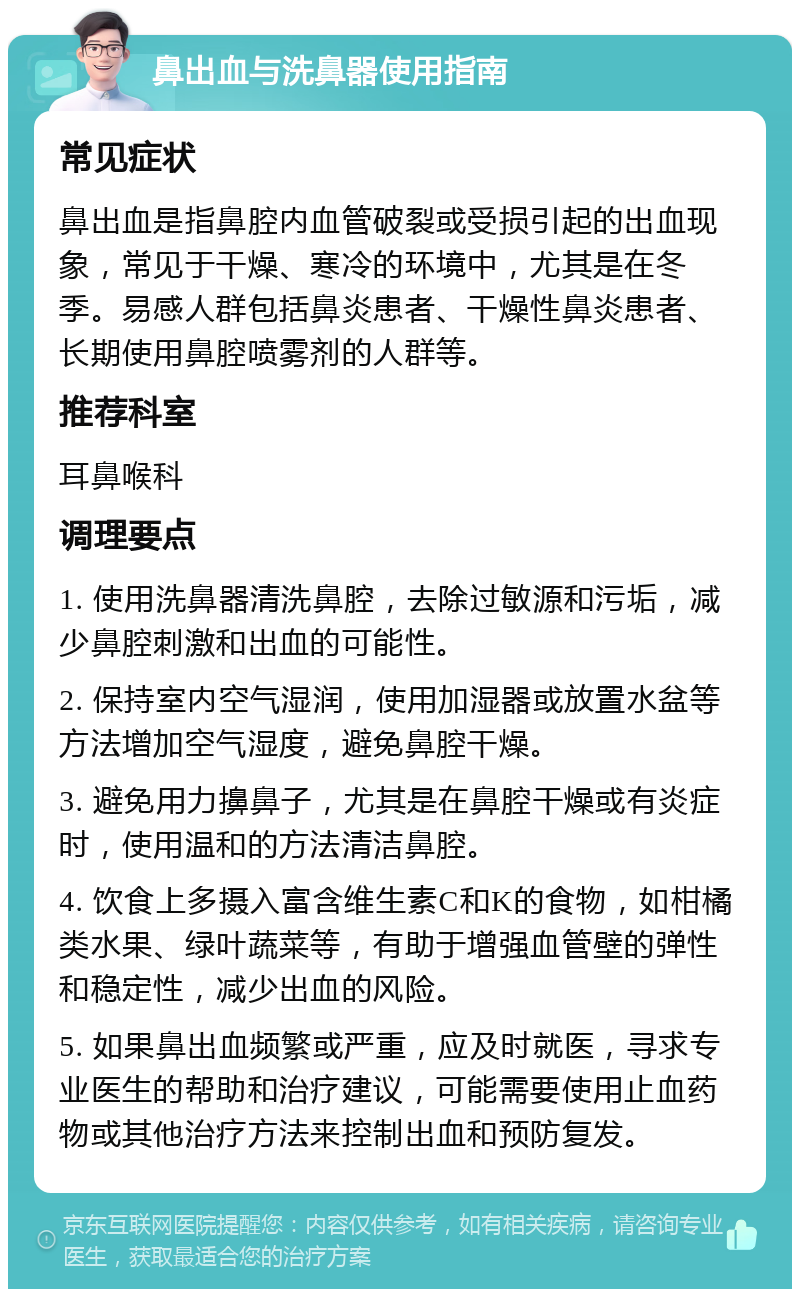 鼻出血与洗鼻器使用指南 常见症状 鼻出血是指鼻腔内血管破裂或受损引起的出血现象，常见于干燥、寒冷的环境中，尤其是在冬季。易感人群包括鼻炎患者、干燥性鼻炎患者、长期使用鼻腔喷雾剂的人群等。 推荐科室 耳鼻喉科 调理要点 1. 使用洗鼻器清洗鼻腔，去除过敏源和污垢，减少鼻腔刺激和出血的可能性。 2. 保持室内空气湿润，使用加湿器或放置水盆等方法增加空气湿度，避免鼻腔干燥。 3. 避免用力擤鼻子，尤其是在鼻腔干燥或有炎症时，使用温和的方法清洁鼻腔。 4. 饮食上多摄入富含维生素C和K的食物，如柑橘类水果、绿叶蔬菜等，有助于增强血管壁的弹性和稳定性，减少出血的风险。 5. 如果鼻出血频繁或严重，应及时就医，寻求专业医生的帮助和治疗建议，可能需要使用止血药物或其他治疗方法来控制出血和预防复发。