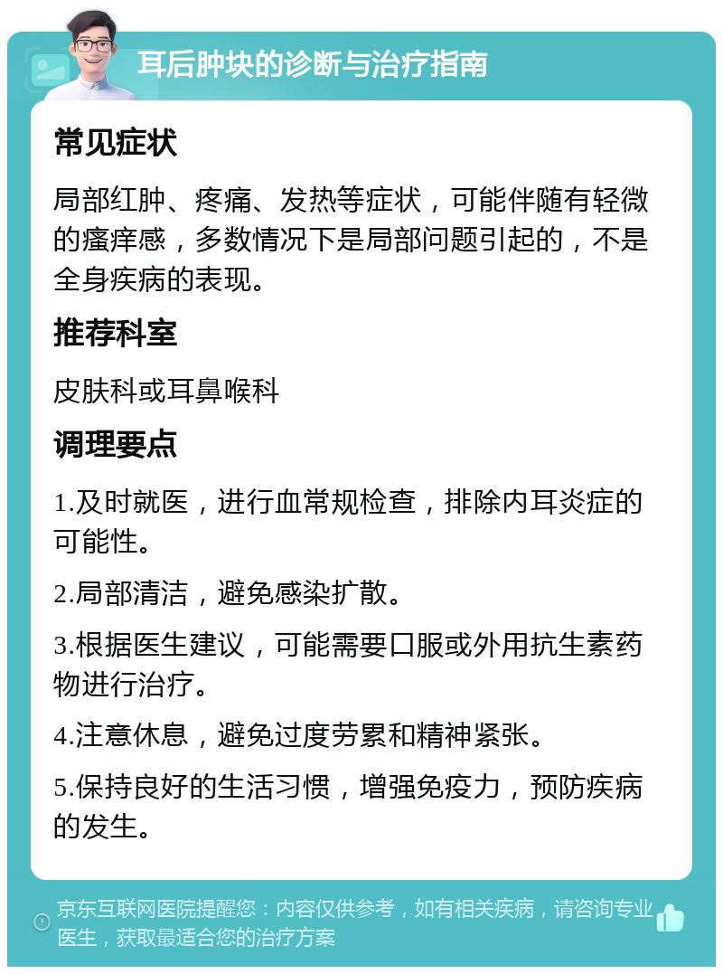 耳后肿块的诊断与治疗指南 常见症状 局部红肿、疼痛、发热等症状，可能伴随有轻微的瘙痒感，多数情况下是局部问题引起的，不是全身疾病的表现。 推荐科室 皮肤科或耳鼻喉科 调理要点 1.及时就医，进行血常规检查，排除内耳炎症的可能性。 2.局部清洁，避免感染扩散。 3.根据医生建议，可能需要口服或外用抗生素药物进行治疗。 4.注意休息，避免过度劳累和精神紧张。 5.保持良好的生活习惯，增强免疫力，预防疾病的发生。