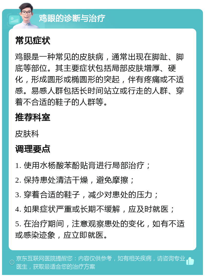 鸡眼的诊断与治疗 常见症状 鸡眼是一种常见的皮肤病，通常出现在脚趾、脚底等部位。其主要症状包括局部皮肤增厚、硬化，形成圆形或椭圆形的突起，伴有疼痛或不适感。易感人群包括长时间站立或行走的人群、穿着不合适的鞋子的人群等。 推荐科室 皮肤科 调理要点 1. 使用水杨酸苯酚贴膏进行局部治疗； 2. 保持患处清洁干燥，避免摩擦； 3. 穿着合适的鞋子，减少对患处的压力； 4. 如果症状严重或长期不缓解，应及时就医； 5. 在治疗期间，注意观察患处的变化，如有不适或感染迹象，应立即就医。