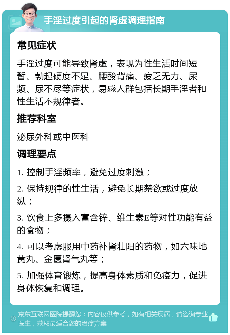 手淫过度引起的肾虚调理指南 常见症状 手淫过度可能导致肾虚，表现为性生活时间短暂、勃起硬度不足、腰酸背痛、疲乏无力、尿频、尿不尽等症状，易感人群包括长期手淫者和性生活不规律者。 推荐科室 泌尿外科或中医科 调理要点 1. 控制手淫频率，避免过度刺激； 2. 保持规律的性生活，避免长期禁欲或过度放纵； 3. 饮食上多摄入富含锌、维生素E等对性功能有益的食物； 4. 可以考虑服用中药补肾壮阳的药物，如六味地黄丸、金匮肾气丸等； 5. 加强体育锻炼，提高身体素质和免疫力，促进身体恢复和调理。