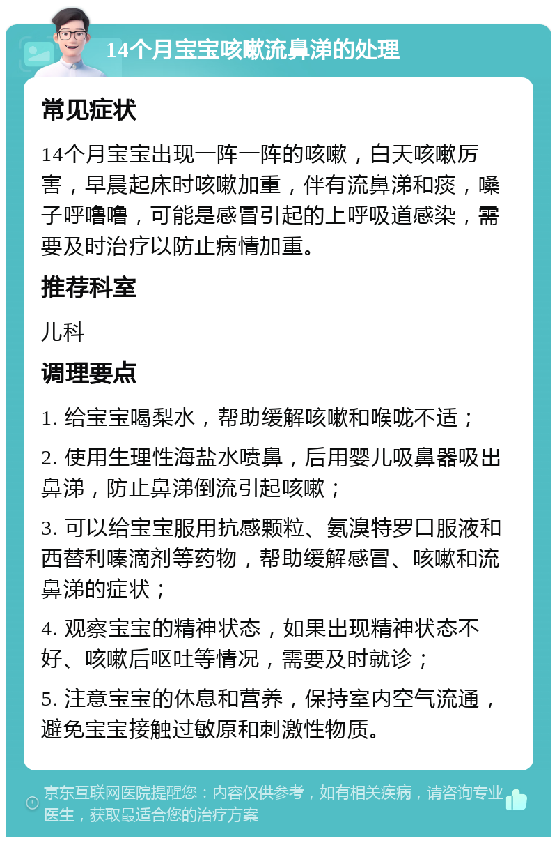 14个月宝宝咳嗽流鼻涕的处理 常见症状 14个月宝宝出现一阵一阵的咳嗽，白天咳嗽厉害，早晨起床时咳嗽加重，伴有流鼻涕和痰，嗓子呼噜噜，可能是感冒引起的上呼吸道感染，需要及时治疗以防止病情加重。 推荐科室 儿科 调理要点 1. 给宝宝喝梨水，帮助缓解咳嗽和喉咙不适； 2. 使用生理性海盐水喷鼻，后用婴儿吸鼻器吸出鼻涕，防止鼻涕倒流引起咳嗽； 3. 可以给宝宝服用抗感颗粒、氨溴特罗口服液和西替利嗪滴剂等药物，帮助缓解感冒、咳嗽和流鼻涕的症状； 4. 观察宝宝的精神状态，如果出现精神状态不好、咳嗽后呕吐等情况，需要及时就诊； 5. 注意宝宝的休息和营养，保持室内空气流通，避免宝宝接触过敏原和刺激性物质。