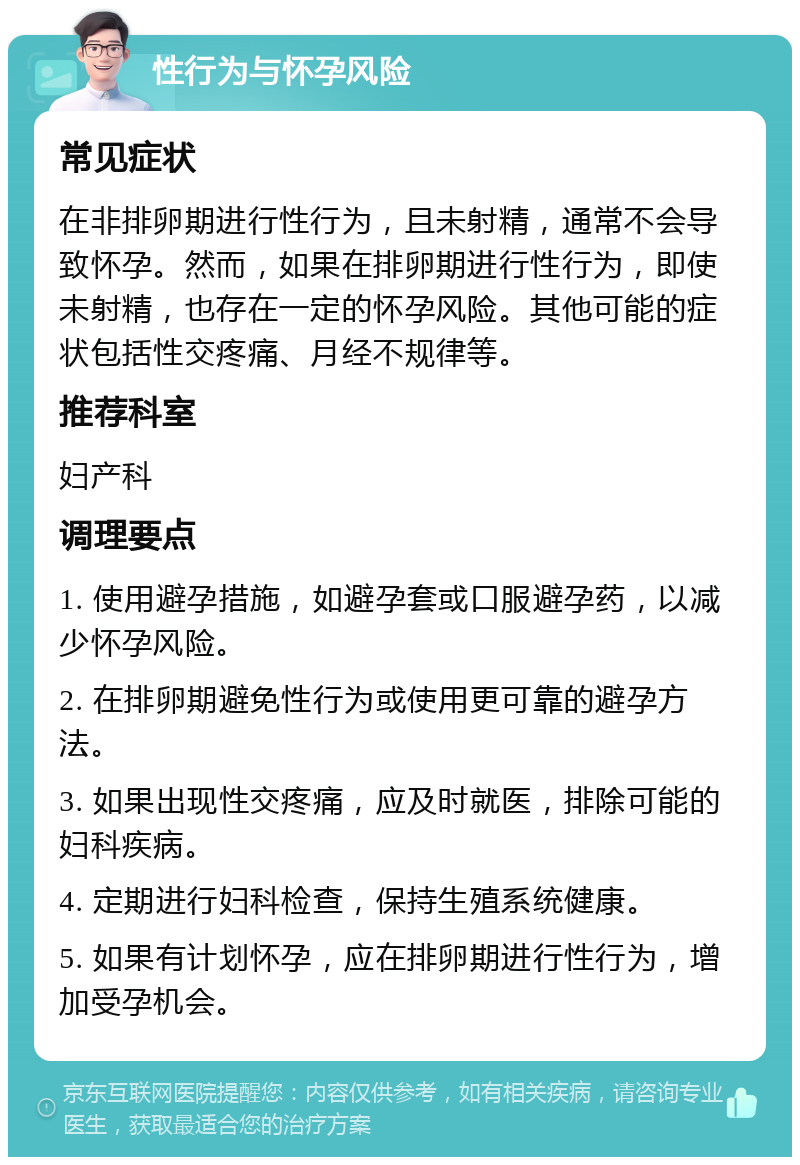 性行为与怀孕风险 常见症状 在非排卵期进行性行为，且未射精，通常不会导致怀孕。然而，如果在排卵期进行性行为，即使未射精，也存在一定的怀孕风险。其他可能的症状包括性交疼痛、月经不规律等。 推荐科室 妇产科 调理要点 1. 使用避孕措施，如避孕套或口服避孕药，以减少怀孕风险。 2. 在排卵期避免性行为或使用更可靠的避孕方法。 3. 如果出现性交疼痛，应及时就医，排除可能的妇科疾病。 4. 定期进行妇科检查，保持生殖系统健康。 5. 如果有计划怀孕，应在排卵期进行性行为，增加受孕机会。