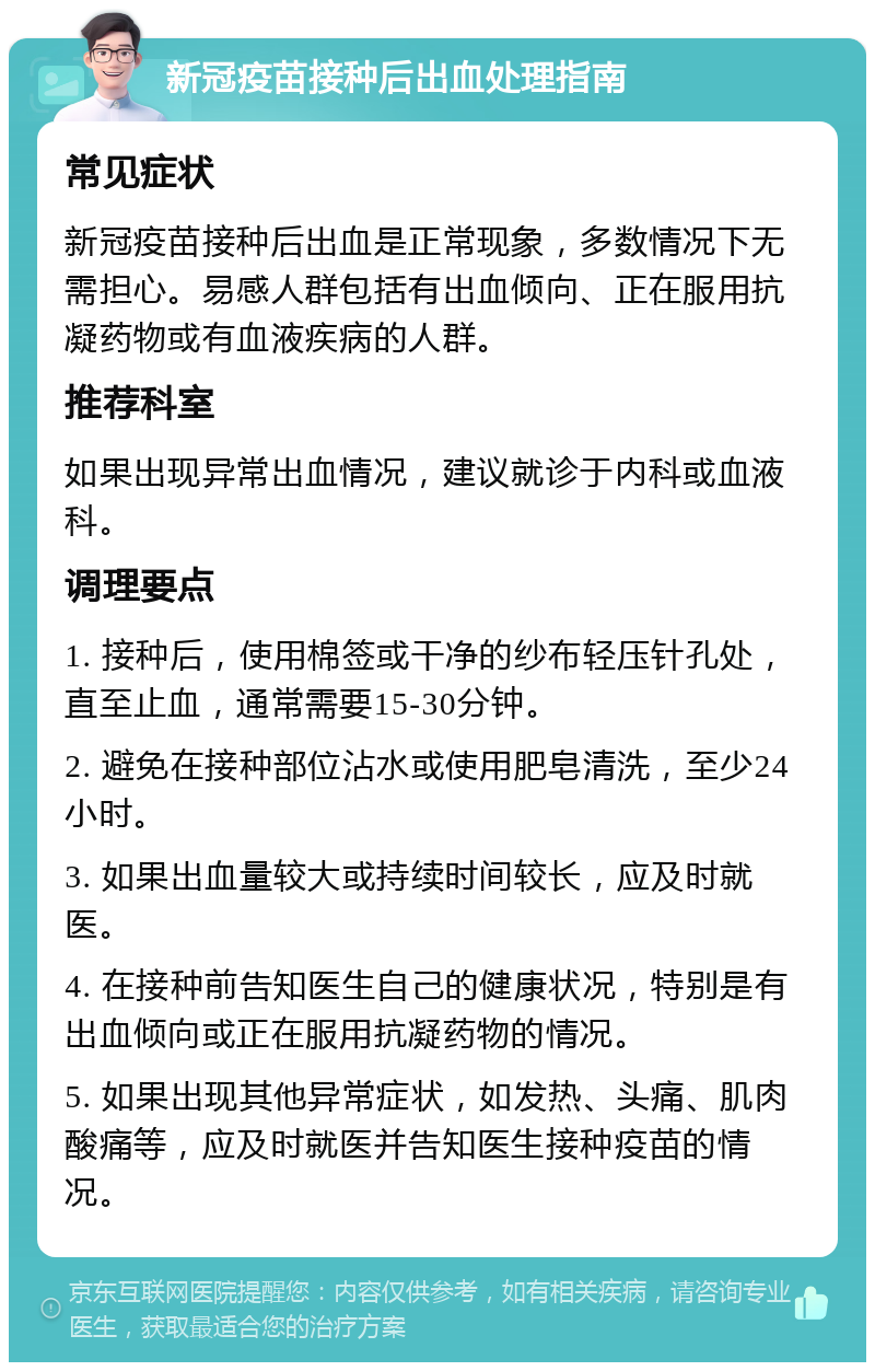 新冠疫苗接种后出血处理指南 常见症状 新冠疫苗接种后出血是正常现象，多数情况下无需担心。易感人群包括有出血倾向、正在服用抗凝药物或有血液疾病的人群。 推荐科室 如果出现异常出血情况，建议就诊于内科或血液科。 调理要点 1. 接种后，使用棉签或干净的纱布轻压针孔处，直至止血，通常需要15-30分钟。 2. 避免在接种部位沾水或使用肥皂清洗，至少24小时。 3. 如果出血量较大或持续时间较长，应及时就医。 4. 在接种前告知医生自己的健康状况，特别是有出血倾向或正在服用抗凝药物的情况。 5. 如果出现其他异常症状，如发热、头痛、肌肉酸痛等，应及时就医并告知医生接种疫苗的情况。