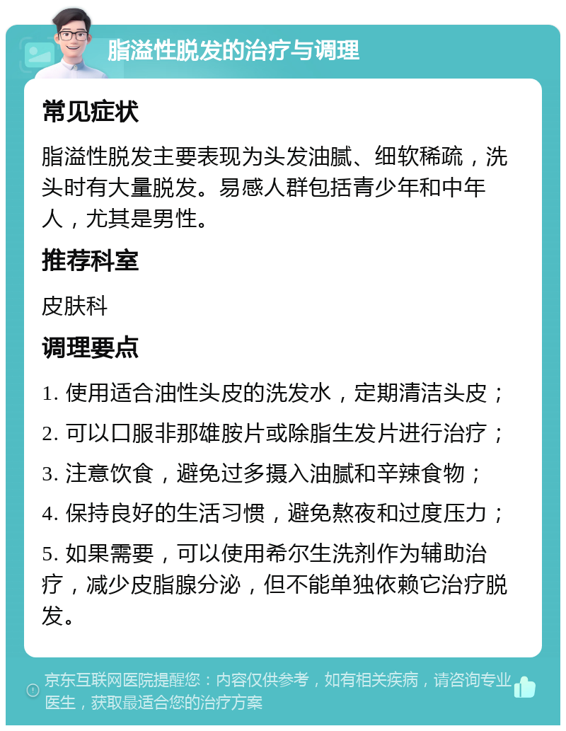 脂溢性脱发的治疗与调理 常见症状 脂溢性脱发主要表现为头发油腻、细软稀疏，洗头时有大量脱发。易感人群包括青少年和中年人，尤其是男性。 推荐科室 皮肤科 调理要点 1. 使用适合油性头皮的洗发水，定期清洁头皮； 2. 可以口服非那雄胺片或除脂生发片进行治疗； 3. 注意饮食，避免过多摄入油腻和辛辣食物； 4. 保持良好的生活习惯，避免熬夜和过度压力； 5. 如果需要，可以使用希尔生洗剂作为辅助治疗，减少皮脂腺分泌，但不能单独依赖它治疗脱发。