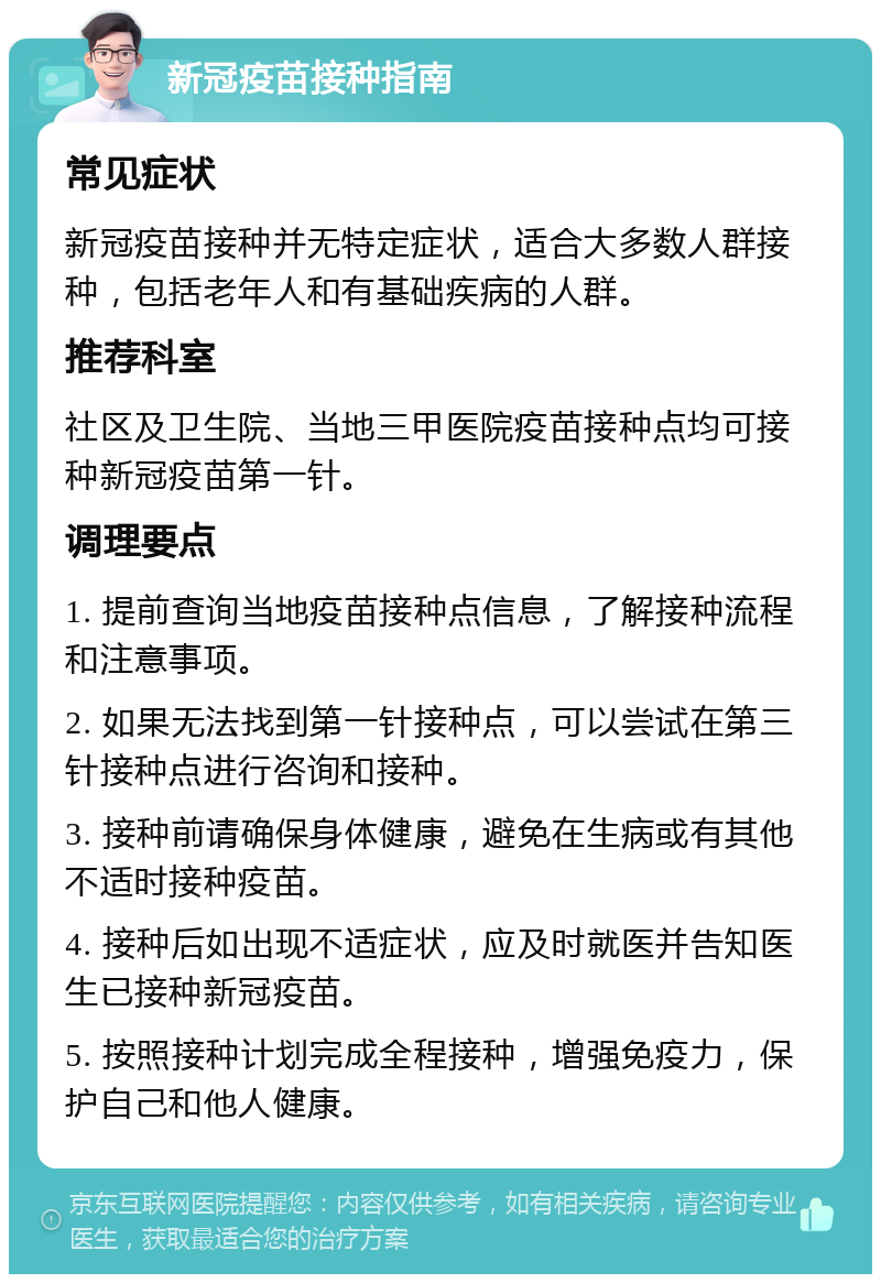 新冠疫苗接种指南 常见症状 新冠疫苗接种并无特定症状，适合大多数人群接种，包括老年人和有基础疾病的人群。 推荐科室 社区及卫生院、当地三甲医院疫苗接种点均可接种新冠疫苗第一针。 调理要点 1. 提前查询当地疫苗接种点信息，了解接种流程和注意事项。 2. 如果无法找到第一针接种点，可以尝试在第三针接种点进行咨询和接种。 3. 接种前请确保身体健康，避免在生病或有其他不适时接种疫苗。 4. 接种后如出现不适症状，应及时就医并告知医生已接种新冠疫苗。 5. 按照接种计划完成全程接种，增强免疫力，保护自己和他人健康。