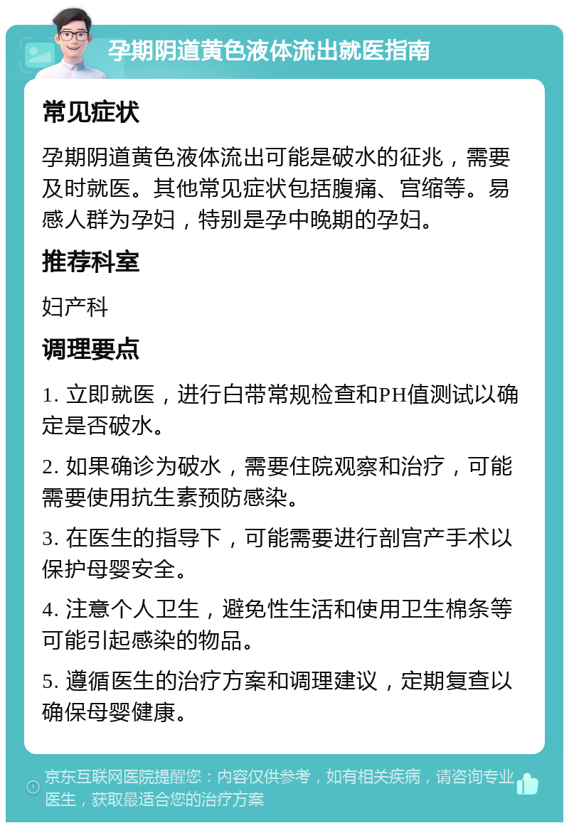 孕期阴道黄色液体流出就医指南 常见症状 孕期阴道黄色液体流出可能是破水的征兆，需要及时就医。其他常见症状包括腹痛、宫缩等。易感人群为孕妇，特别是孕中晚期的孕妇。 推荐科室 妇产科 调理要点 1. 立即就医，进行白带常规检查和PH值测试以确定是否破水。 2. 如果确诊为破水，需要住院观察和治疗，可能需要使用抗生素预防感染。 3. 在医生的指导下，可能需要进行剖宫产手术以保护母婴安全。 4. 注意个人卫生，避免性生活和使用卫生棉条等可能引起感染的物品。 5. 遵循医生的治疗方案和调理建议，定期复查以确保母婴健康。