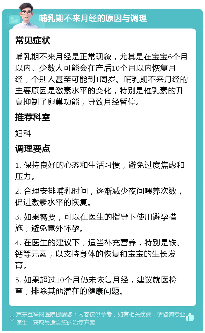 哺乳期不来月经的原因与调理 常见症状 哺乳期不来月经是正常现象，尤其是在宝宝6个月以内。少数人可能会在产后10个月以内恢复月经，个别人甚至可能到1周岁。哺乳期不来月经的主要原因是激素水平的变化，特别是催乳素的升高抑制了卵巢功能，导致月经暂停。 推荐科室 妇科 调理要点 1. 保持良好的心态和生活习惯，避免过度焦虑和压力。 2. 合理安排哺乳时间，逐渐减少夜间喂养次数，促进激素水平的恢复。 3. 如果需要，可以在医生的指导下使用避孕措施，避免意外怀孕。 4. 在医生的建议下，适当补充营养，特别是铁、钙等元素，以支持身体的恢复和宝宝的生长发育。 5. 如果超过10个月仍未恢复月经，建议就医检查，排除其他潜在的健康问题。