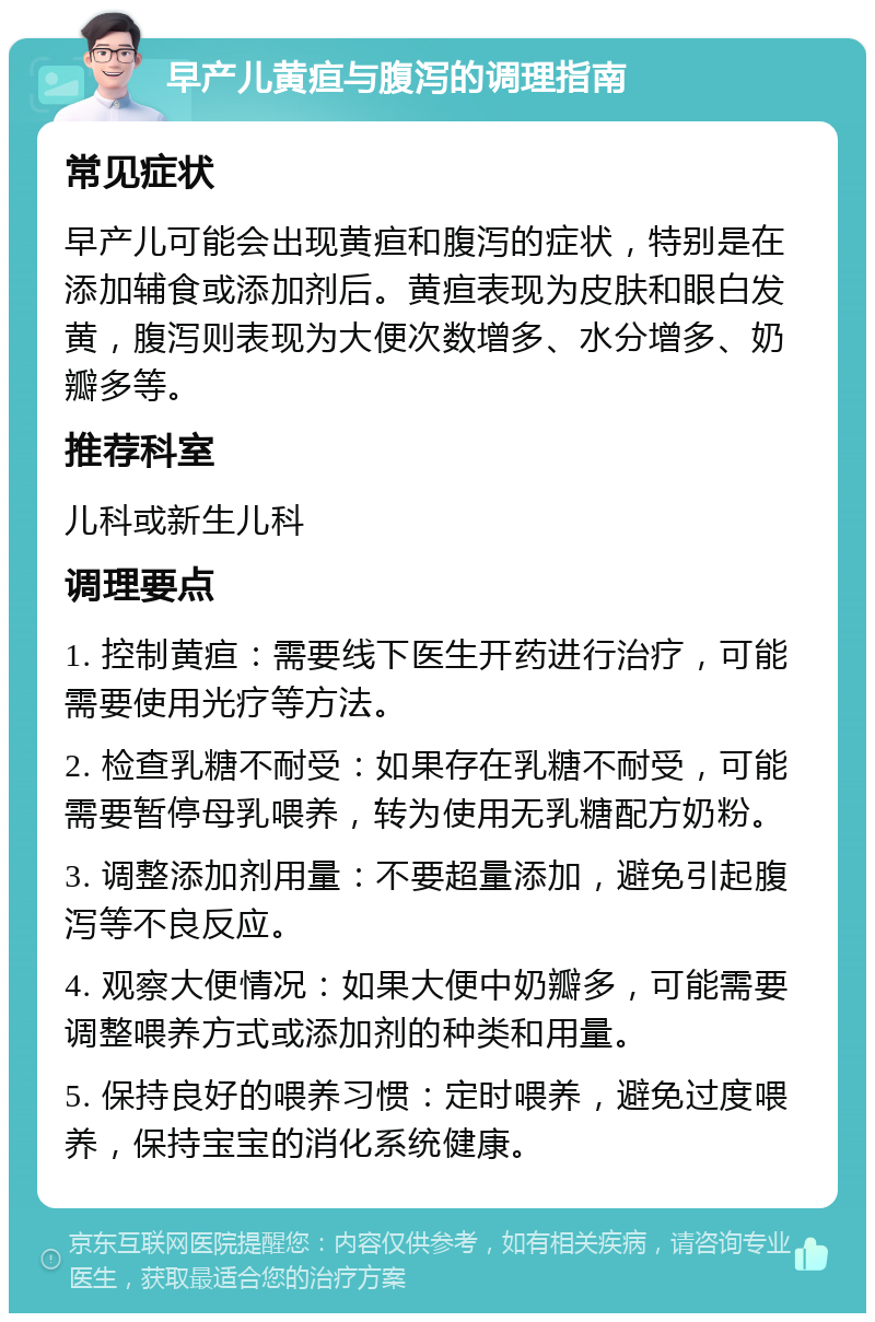 早产儿黄疸与腹泻的调理指南 常见症状 早产儿可能会出现黄疸和腹泻的症状，特别是在添加辅食或添加剂后。黄疸表现为皮肤和眼白发黄，腹泻则表现为大便次数增多、水分增多、奶瓣多等。 推荐科室 儿科或新生儿科 调理要点 1. 控制黄疸：需要线下医生开药进行治疗，可能需要使用光疗等方法。 2. 检查乳糖不耐受：如果存在乳糖不耐受，可能需要暂停母乳喂养，转为使用无乳糖配方奶粉。 3. 调整添加剂用量：不要超量添加，避免引起腹泻等不良反应。 4. 观察大便情况：如果大便中奶瓣多，可能需要调整喂养方式或添加剂的种类和用量。 5. 保持良好的喂养习惯：定时喂养，避免过度喂养，保持宝宝的消化系统健康。