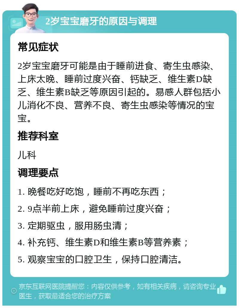 2岁宝宝磨牙的原因与调理 常见症状 2岁宝宝磨牙可能是由于睡前进食、寄生虫感染、上床太晚、睡前过度兴奋、钙缺乏、维生素D缺乏、维生素B缺乏等原因引起的。易感人群包括小儿消化不良、营养不良、寄生虫感染等情况的宝宝。 推荐科室 儿科 调理要点 1. 晚餐吃好吃饱，睡前不再吃东西； 2. 9点半前上床，避免睡前过度兴奋； 3. 定期驱虫，服用肠虫清； 4. 补充钙、维生素D和维生素B等营养素； 5. 观察宝宝的口腔卫生，保持口腔清洁。