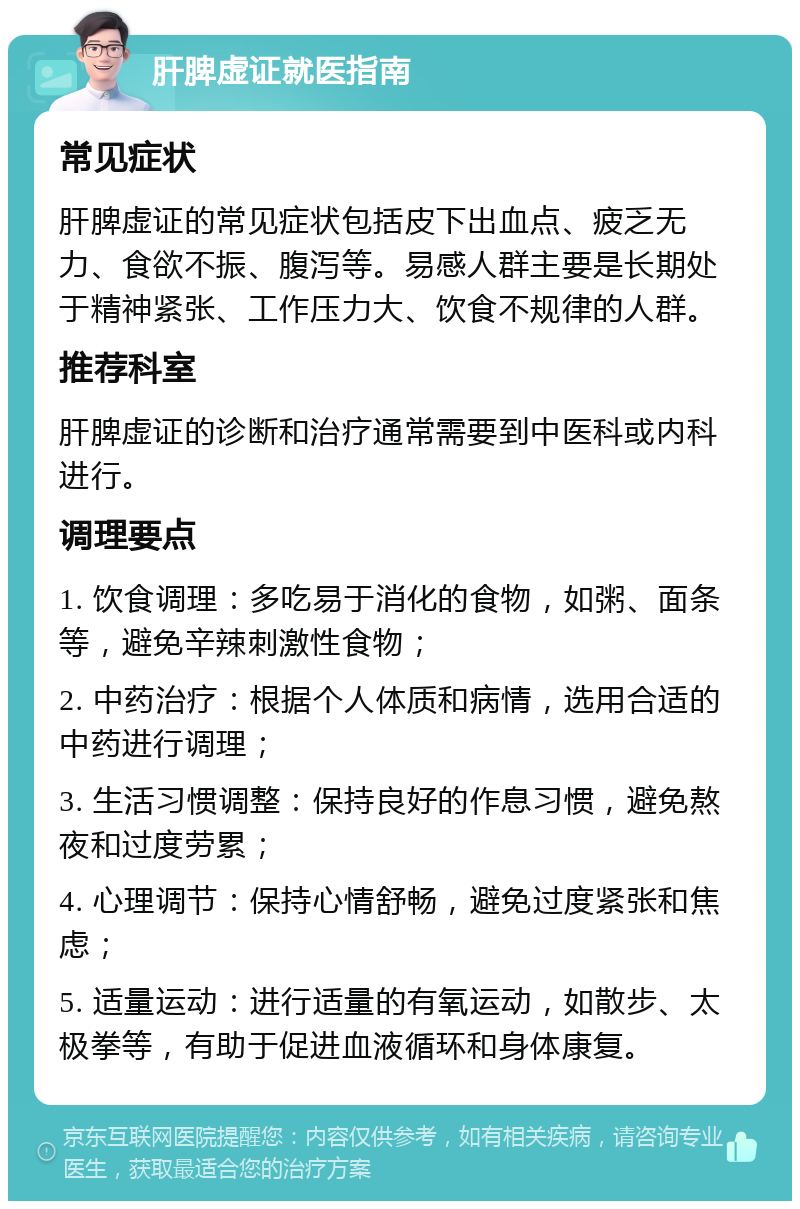 肝脾虚证就医指南 常见症状 肝脾虚证的常见症状包括皮下出血点、疲乏无力、食欲不振、腹泻等。易感人群主要是长期处于精神紧张、工作压力大、饮食不规律的人群。 推荐科室 肝脾虚证的诊断和治疗通常需要到中医科或内科进行。 调理要点 1. 饮食调理：多吃易于消化的食物，如粥、面条等，避免辛辣刺激性食物； 2. 中药治疗：根据个人体质和病情，选用合适的中药进行调理； 3. 生活习惯调整：保持良好的作息习惯，避免熬夜和过度劳累； 4. 心理调节：保持心情舒畅，避免过度紧张和焦虑； 5. 适量运动：进行适量的有氧运动，如散步、太极拳等，有助于促进血液循环和身体康复。