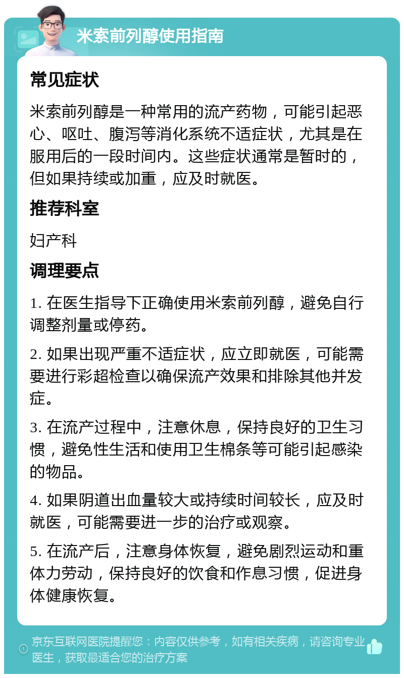 米索前列醇使用指南 常见症状 米索前列醇是一种常用的流产药物，可能引起恶心、呕吐、腹泻等消化系统不适症状，尤其是在服用后的一段时间内。这些症状通常是暂时的，但如果持续或加重，应及时就医。 推荐科室 妇产科 调理要点 1. 在医生指导下正确使用米索前列醇，避免自行调整剂量或停药。 2. 如果出现严重不适症状，应立即就医，可能需要进行彩超检查以确保流产效果和排除其他并发症。 3. 在流产过程中，注意休息，保持良好的卫生习惯，避免性生活和使用卫生棉条等可能引起感染的物品。 4. 如果阴道出血量较大或持续时间较长，应及时就医，可能需要进一步的治疗或观察。 5. 在流产后，注意身体恢复，避免剧烈运动和重体力劳动，保持良好的饮食和作息习惯，促进身体健康恢复。