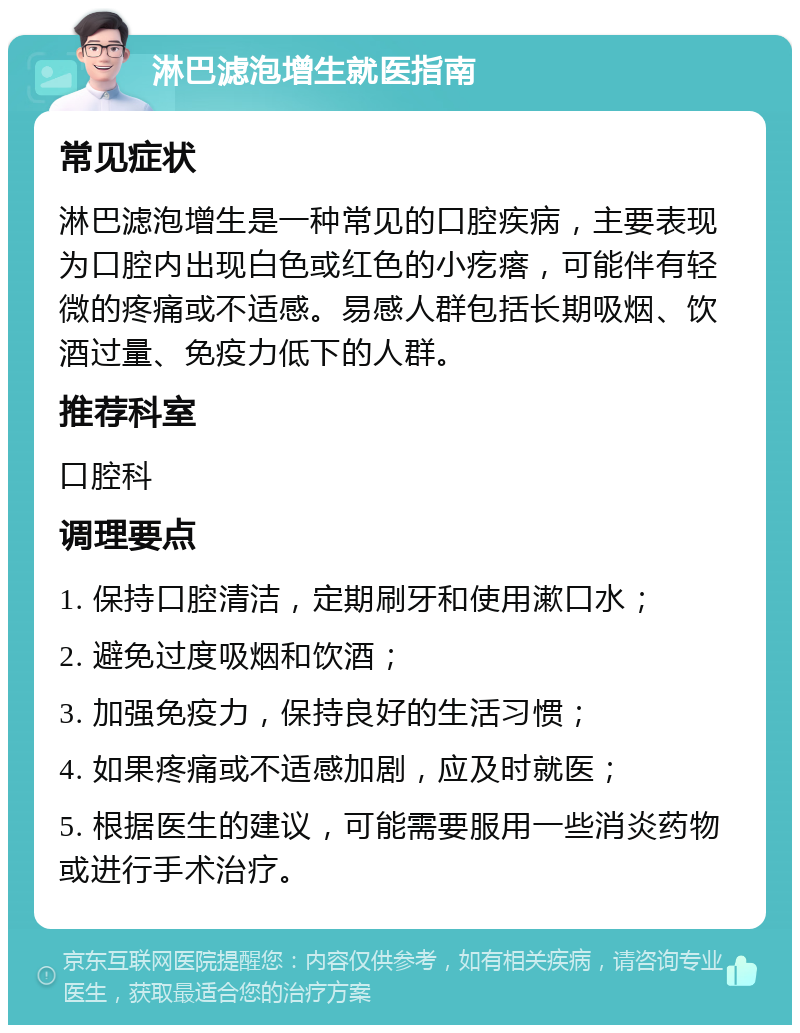 淋巴滤泡增生就医指南 常见症状 淋巴滤泡增生是一种常见的口腔疾病，主要表现为口腔内出现白色或红色的小疙瘩，可能伴有轻微的疼痛或不适感。易感人群包括长期吸烟、饮酒过量、免疫力低下的人群。 推荐科室 口腔科 调理要点 1. 保持口腔清洁，定期刷牙和使用漱口水； 2. 避免过度吸烟和饮酒； 3. 加强免疫力，保持良好的生活习惯； 4. 如果疼痛或不适感加剧，应及时就医； 5. 根据医生的建议，可能需要服用一些消炎药物或进行手术治疗。