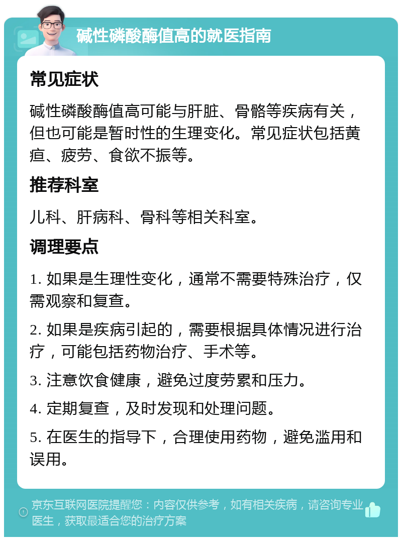 碱性磷酸酶值高的就医指南 常见症状 碱性磷酸酶值高可能与肝脏、骨骼等疾病有关，但也可能是暂时性的生理变化。常见症状包括黄疸、疲劳、食欲不振等。 推荐科室 儿科、肝病科、骨科等相关科室。 调理要点 1. 如果是生理性变化，通常不需要特殊治疗，仅需观察和复查。 2. 如果是疾病引起的，需要根据具体情况进行治疗，可能包括药物治疗、手术等。 3. 注意饮食健康，避免过度劳累和压力。 4. 定期复查，及时发现和处理问题。 5. 在医生的指导下，合理使用药物，避免滥用和误用。