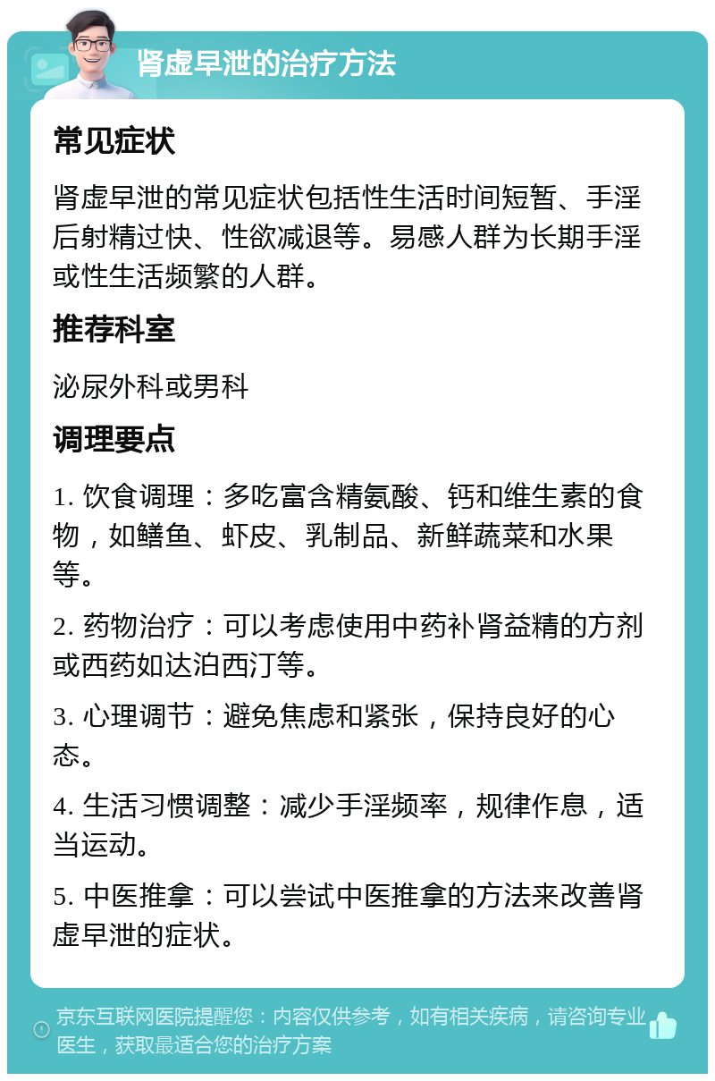 肾虚早泄的治疗方法 常见症状 肾虚早泄的常见症状包括性生活时间短暂、手淫后射精过快、性欲减退等。易感人群为长期手淫或性生活频繁的人群。 推荐科室 泌尿外科或男科 调理要点 1. 饮食调理：多吃富含精氨酸、钙和维生素的食物，如鳝鱼、虾皮、乳制品、新鲜蔬菜和水果等。 2. 药物治疗：可以考虑使用中药补肾益精的方剂或西药如达泊西汀等。 3. 心理调节：避免焦虑和紧张，保持良好的心态。 4. 生活习惯调整：减少手淫频率，规律作息，适当运动。 5. 中医推拿：可以尝试中医推拿的方法来改善肾虚早泄的症状。