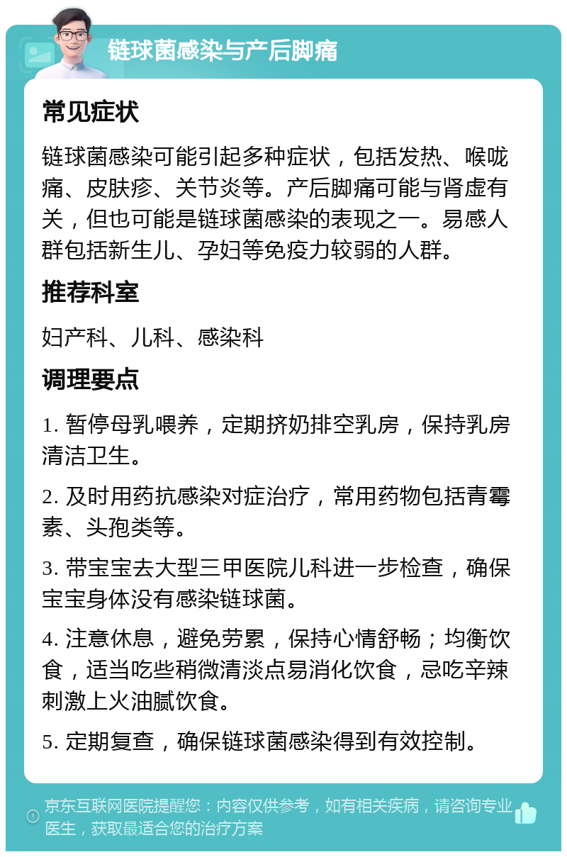 链球菌感染与产后脚痛 常见症状 链球菌感染可能引起多种症状，包括发热、喉咙痛、皮肤疹、关节炎等。产后脚痛可能与肾虚有关，但也可能是链球菌感染的表现之一。易感人群包括新生儿、孕妇等免疫力较弱的人群。 推荐科室 妇产科、儿科、感染科 调理要点 1. 暂停母乳喂养，定期挤奶排空乳房，保持乳房清洁卫生。 2. 及时用药抗感染对症治疗，常用药物包括青霉素、头孢类等。 3. 带宝宝去大型三甲医院儿科进一步检查，确保宝宝身体没有感染链球菌。 4. 注意休息，避免劳累，保持心情舒畅；均衡饮食，适当吃些稍微清淡点易消化饮食，忌吃辛辣刺激上火油腻饮食。 5. 定期复查，确保链球菌感染得到有效控制。