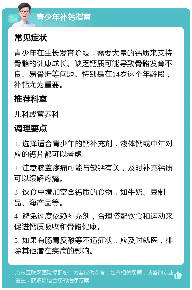 青少年补钙指南 常见症状 青少年在生长发育阶段，需要大量的钙质来支持骨骼的健康成长。缺乏钙质可能导致骨骼发育不良、易骨折等问题。特别是在14岁这个年龄段，补钙尤为重要。 推荐科室 儿科或营养科 调理要点 1. 选择适合青少年的钙补充剂，液体钙或中年对应的钙片都可以考虑。 2. 注意膝盖疼痛可能与缺钙有关，及时补充钙质可以缓解疼痛。 3. 饮食中增加富含钙质的食物，如牛奶、豆制品、海产品等。 4. 避免过度依赖补充剂，合理搭配饮食和运动来促进钙质吸收和骨骼健康。 5. 如果有肠胃反酸等不适症状，应及时就医，排除其他潜在疾病的影响。