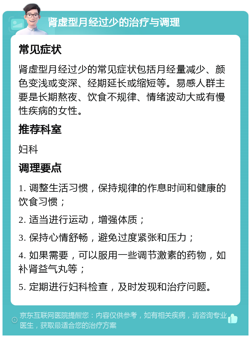 肾虚型月经过少的治疗与调理 常见症状 肾虚型月经过少的常见症状包括月经量减少、颜色变浅或变深、经期延长或缩短等。易感人群主要是长期熬夜、饮食不规律、情绪波动大或有慢性疾病的女性。 推荐科室 妇科 调理要点 1. 调整生活习惯，保持规律的作息时间和健康的饮食习惯； 2. 适当进行运动，增强体质； 3. 保持心情舒畅，避免过度紧张和压力； 4. 如果需要，可以服用一些调节激素的药物，如补肾益气丸等； 5. 定期进行妇科检查，及时发现和治疗问题。