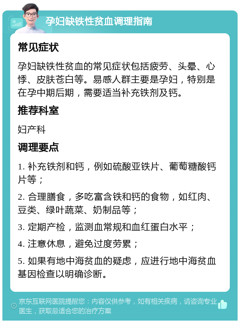 孕妇缺铁性贫血调理指南 常见症状 孕妇缺铁性贫血的常见症状包括疲劳、头晕、心悸、皮肤苍白等。易感人群主要是孕妇，特别是在孕中期后期，需要适当补充铁剂及钙。 推荐科室 妇产科 调理要点 1. 补充铁剂和钙，例如硫酸亚铁片、葡萄糖酸钙片等； 2. 合理膳食，多吃富含铁和钙的食物，如红肉、豆类、绿叶蔬菜、奶制品等； 3. 定期产检，监测血常规和血红蛋白水平； 4. 注意休息，避免过度劳累； 5. 如果有地中海贫血的疑虑，应进行地中海贫血基因检查以明确诊断。