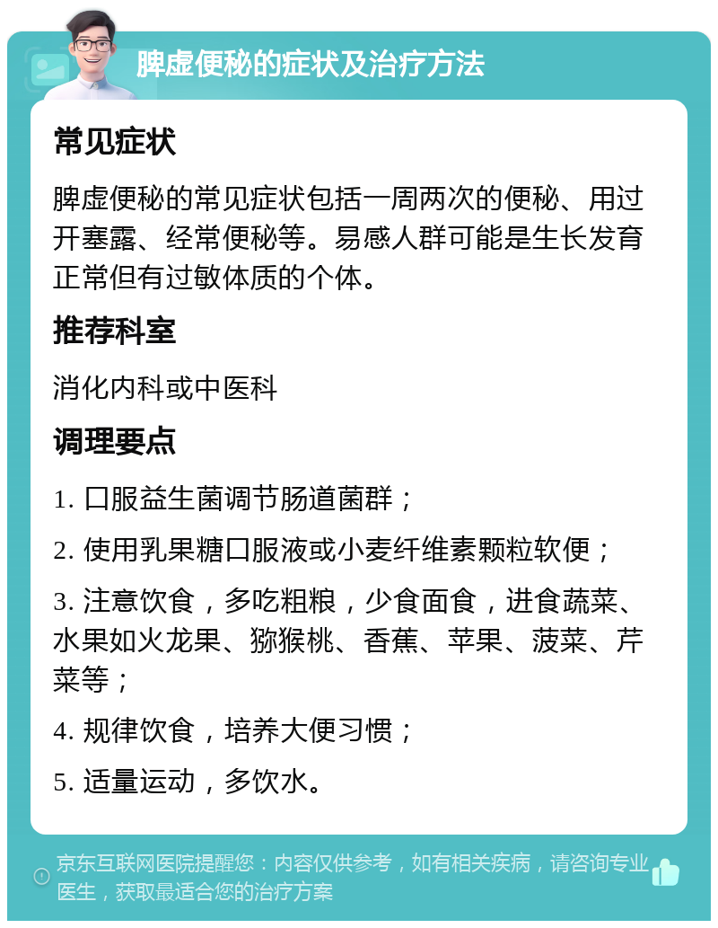 脾虚便秘的症状及治疗方法 常见症状 脾虚便秘的常见症状包括一周两次的便秘、用过开塞露、经常便秘等。易感人群可能是生长发育正常但有过敏体质的个体。 推荐科室 消化内科或中医科 调理要点 1. 口服益生菌调节肠道菌群； 2. 使用乳果糖口服液或小麦纤维素颗粒软便； 3. 注意饮食，多吃粗粮，少食面食，进食蔬菜、水果如火龙果、猕猴桃、香蕉、苹果、菠菜、芹菜等； 4. 规律饮食，培养大便习惯； 5. 适量运动，多饮水。