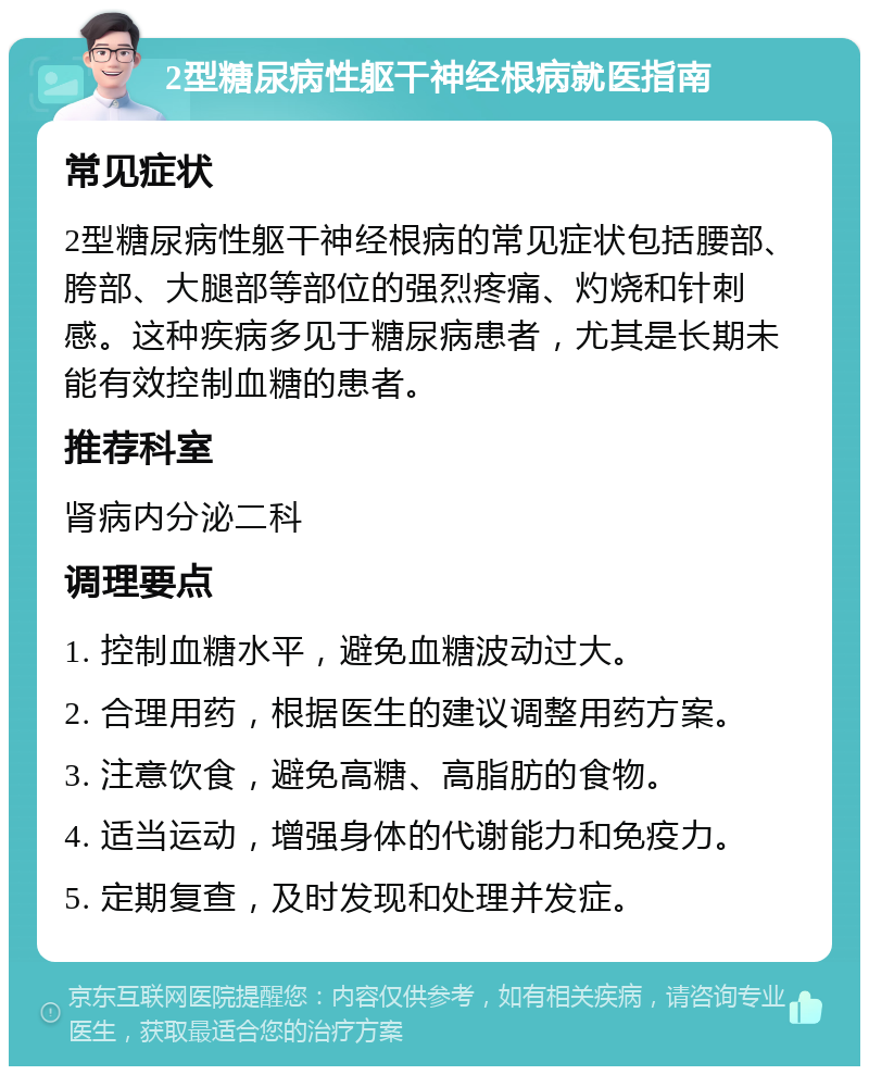 2型糖尿病性躯干神经根病就医指南 常见症状 2型糖尿病性躯干神经根病的常见症状包括腰部、胯部、大腿部等部位的强烈疼痛、灼烧和针刺感。这种疾病多见于糖尿病患者，尤其是长期未能有效控制血糖的患者。 推荐科室 肾病内分泌二科 调理要点 1. 控制血糖水平，避免血糖波动过大。 2. 合理用药，根据医生的建议调整用药方案。 3. 注意饮食，避免高糖、高脂肪的食物。 4. 适当运动，增强身体的代谢能力和免疫力。 5. 定期复查，及时发现和处理并发症。