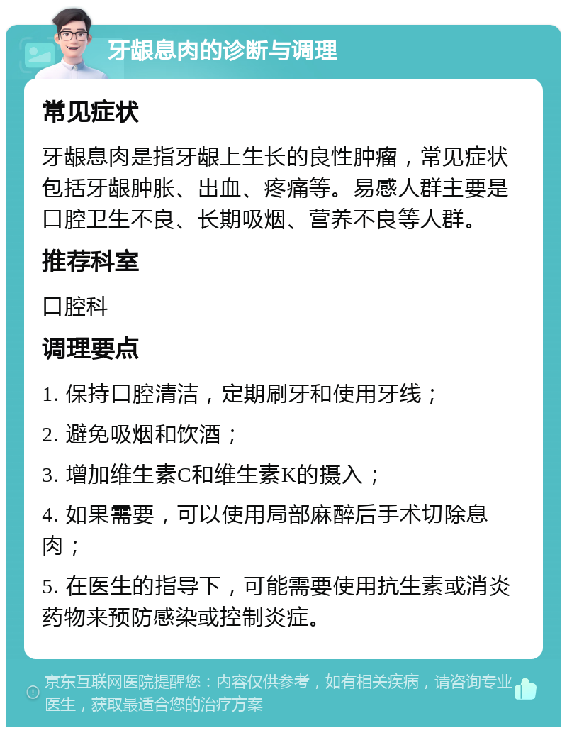 牙龈息肉的诊断与调理 常见症状 牙龈息肉是指牙龈上生长的良性肿瘤，常见症状包括牙龈肿胀、出血、疼痛等。易感人群主要是口腔卫生不良、长期吸烟、营养不良等人群。 推荐科室 口腔科 调理要点 1. 保持口腔清洁，定期刷牙和使用牙线； 2. 避免吸烟和饮酒； 3. 增加维生素C和维生素K的摄入； 4. 如果需要，可以使用局部麻醉后手术切除息肉； 5. 在医生的指导下，可能需要使用抗生素或消炎药物来预防感染或控制炎症。