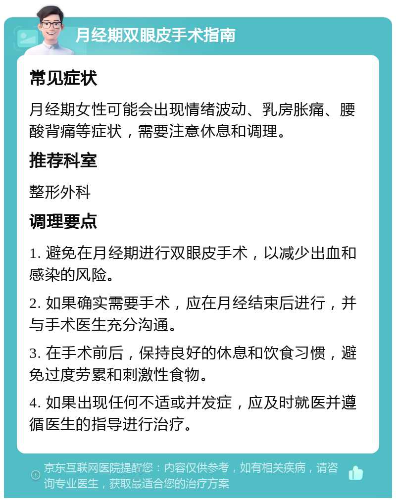 月经期双眼皮手术指南 常见症状 月经期女性可能会出现情绪波动、乳房胀痛、腰酸背痛等症状，需要注意休息和调理。 推荐科室 整形外科 调理要点 1. 避免在月经期进行双眼皮手术，以减少出血和感染的风险。 2. 如果确实需要手术，应在月经结束后进行，并与手术医生充分沟通。 3. 在手术前后，保持良好的休息和饮食习惯，避免过度劳累和刺激性食物。 4. 如果出现任何不适或并发症，应及时就医并遵循医生的指导进行治疗。