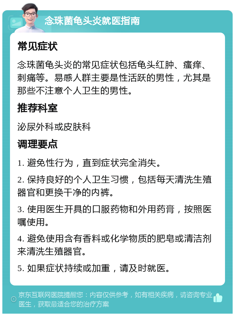 念珠菌龟头炎就医指南 常见症状 念珠菌龟头炎的常见症状包括龟头红肿、瘙痒、刺痛等。易感人群主要是性活跃的男性，尤其是那些不注意个人卫生的男性。 推荐科室 泌尿外科或皮肤科 调理要点 1. 避免性行为，直到症状完全消失。 2. 保持良好的个人卫生习惯，包括每天清洗生殖器官和更换干净的内裤。 3. 使用医生开具的口服药物和外用药膏，按照医嘱使用。 4. 避免使用含有香料或化学物质的肥皂或清洁剂来清洗生殖器官。 5. 如果症状持续或加重，请及时就医。