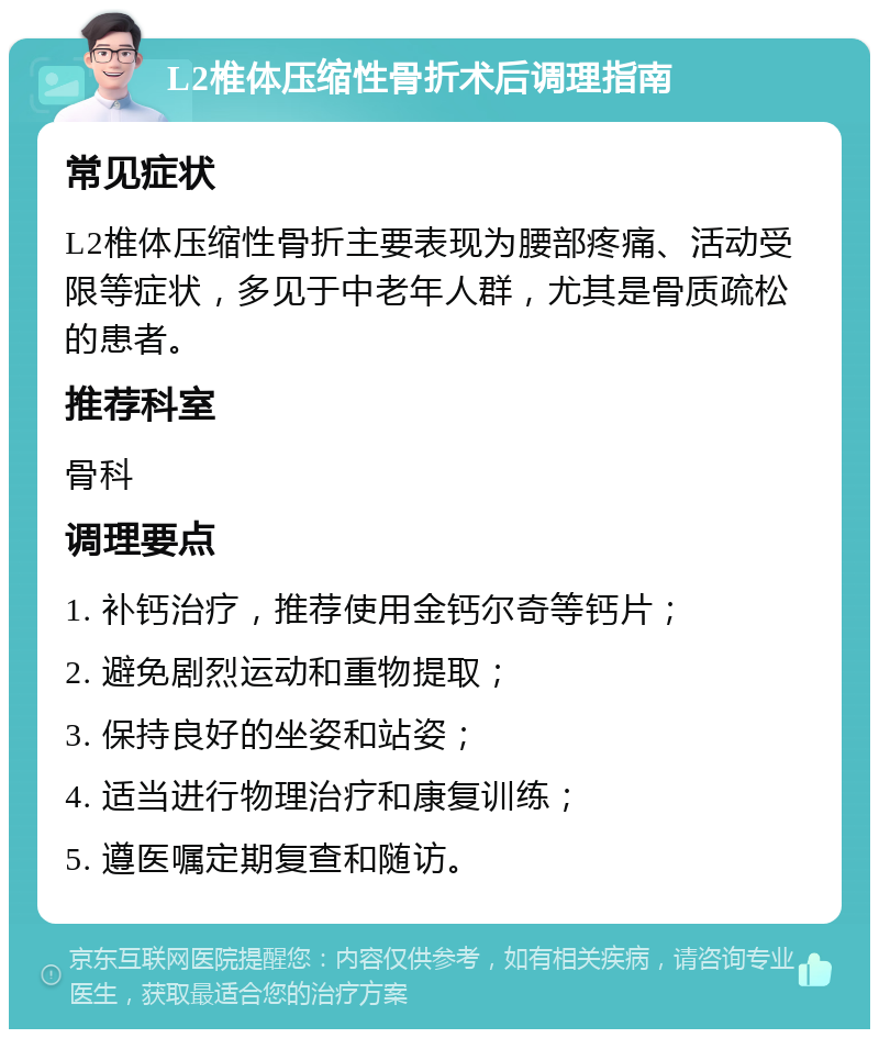 L2椎体压缩性骨折术后调理指南 常见症状 L2椎体压缩性骨折主要表现为腰部疼痛、活动受限等症状，多见于中老年人群，尤其是骨质疏松的患者。 推荐科室 骨科 调理要点 1. 补钙治疗，推荐使用金钙尔奇等钙片； 2. 避免剧烈运动和重物提取； 3. 保持良好的坐姿和站姿； 4. 适当进行物理治疗和康复训练； 5. 遵医嘱定期复查和随访。