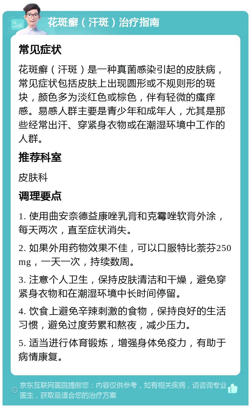 花斑癣（汗斑）治疗指南 常见症状 花斑癣（汗斑）是一种真菌感染引起的皮肤病，常见症状包括皮肤上出现圆形或不规则形的斑块，颜色多为淡红色或棕色，伴有轻微的瘙痒感。易感人群主要是青少年和成年人，尤其是那些经常出汗、穿紧身衣物或在潮湿环境中工作的人群。 推荐科室 皮肤科 调理要点 1. 使用曲安奈德益康唑乳膏和克霉唑软膏外涂，每天两次，直至症状消失。 2. 如果外用药物效果不佳，可以口服特比萘芬250 mg，一天一次，持续数周。 3. 注意个人卫生，保持皮肤清洁和干燥，避免穿紧身衣物和在潮湿环境中长时间停留。 4. 饮食上避免辛辣刺激的食物，保持良好的生活习惯，避免过度劳累和熬夜，减少压力。 5. 适当进行体育锻炼，增强身体免疫力，有助于病情康复。