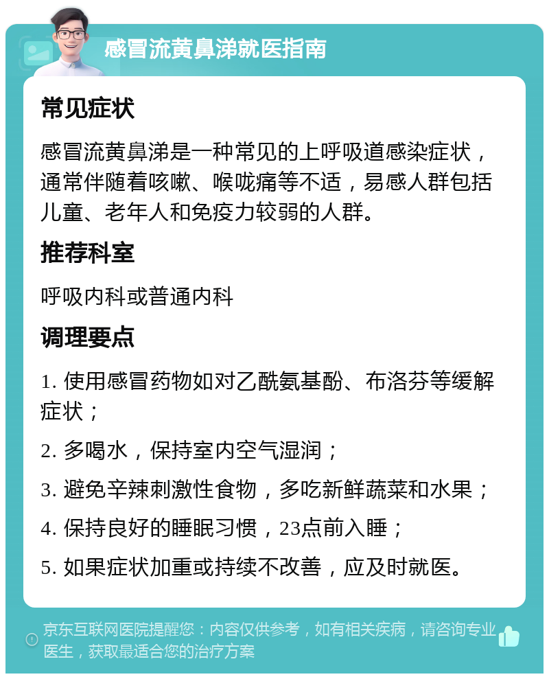 感冒流黄鼻涕就医指南 常见症状 感冒流黄鼻涕是一种常见的上呼吸道感染症状，通常伴随着咳嗽、喉咙痛等不适，易感人群包括儿童、老年人和免疫力较弱的人群。 推荐科室 呼吸内科或普通内科 调理要点 1. 使用感冒药物如对乙酰氨基酚、布洛芬等缓解症状； 2. 多喝水，保持室内空气湿润； 3. 避免辛辣刺激性食物，多吃新鲜蔬菜和水果； 4. 保持良好的睡眠习惯，23点前入睡； 5. 如果症状加重或持续不改善，应及时就医。