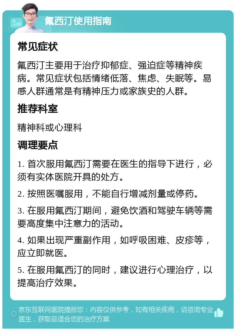 氟西汀使用指南 常见症状 氟西汀主要用于治疗抑郁症、强迫症等精神疾病。常见症状包括情绪低落、焦虑、失眠等。易感人群通常是有精神压力或家族史的人群。 推荐科室 精神科或心理科 调理要点 1. 首次服用氟西汀需要在医生的指导下进行，必须有实体医院开具的处方。 2. 按照医嘱服用，不能自行增减剂量或停药。 3. 在服用氟西汀期间，避免饮酒和驾驶车辆等需要高度集中注意力的活动。 4. 如果出现严重副作用，如呼吸困难、皮疹等，应立即就医。 5. 在服用氟西汀的同时，建议进行心理治疗，以提高治疗效果。