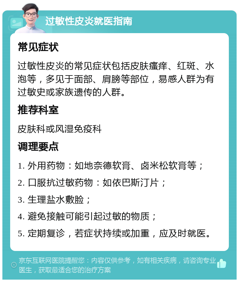 过敏性皮炎就医指南 常见症状 过敏性皮炎的常见症状包括皮肤瘙痒、红斑、水泡等，多见于面部、肩膀等部位，易感人群为有过敏史或家族遗传的人群。 推荐科室 皮肤科或风湿免疫科 调理要点 1. 外用药物：如地奈德软膏、卤米松软膏等； 2. 口服抗过敏药物：如依巴斯汀片； 3. 生理盐水敷脸； 4. 避免接触可能引起过敏的物质； 5. 定期复诊，若症状持续或加重，应及时就医。