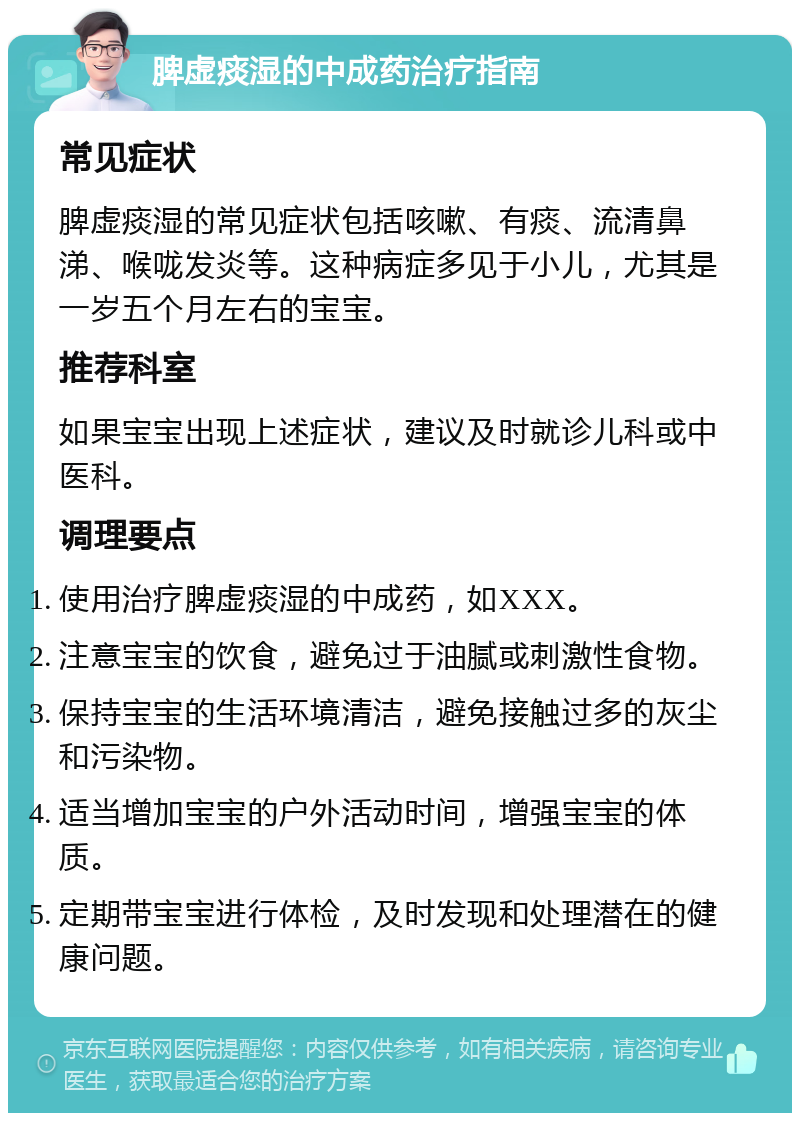 脾虚痰湿的中成药治疗指南 常见症状 脾虚痰湿的常见症状包括咳嗽、有痰、流清鼻涕、喉咙发炎等。这种病症多见于小儿，尤其是一岁五个月左右的宝宝。 推荐科室 如果宝宝出现上述症状，建议及时就诊儿科或中医科。 调理要点 使用治疗脾虚痰湿的中成药，如XXX。 注意宝宝的饮食，避免过于油腻或刺激性食物。 保持宝宝的生活环境清洁，避免接触过多的灰尘和污染物。 适当增加宝宝的户外活动时间，增强宝宝的体质。 定期带宝宝进行体检，及时发现和处理潜在的健康问题。