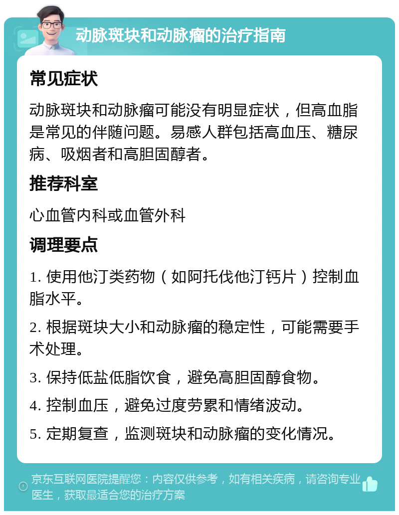 动脉斑块和动脉瘤的治疗指南 常见症状 动脉斑块和动脉瘤可能没有明显症状，但高血脂是常见的伴随问题。易感人群包括高血压、糖尿病、吸烟者和高胆固醇者。 推荐科室 心血管内科或血管外科 调理要点 1. 使用他汀类药物（如阿托伐他汀钙片）控制血脂水平。 2. 根据斑块大小和动脉瘤的稳定性，可能需要手术处理。 3. 保持低盐低脂饮食，避免高胆固醇食物。 4. 控制血压，避免过度劳累和情绪波动。 5. 定期复查，监测斑块和动脉瘤的变化情况。