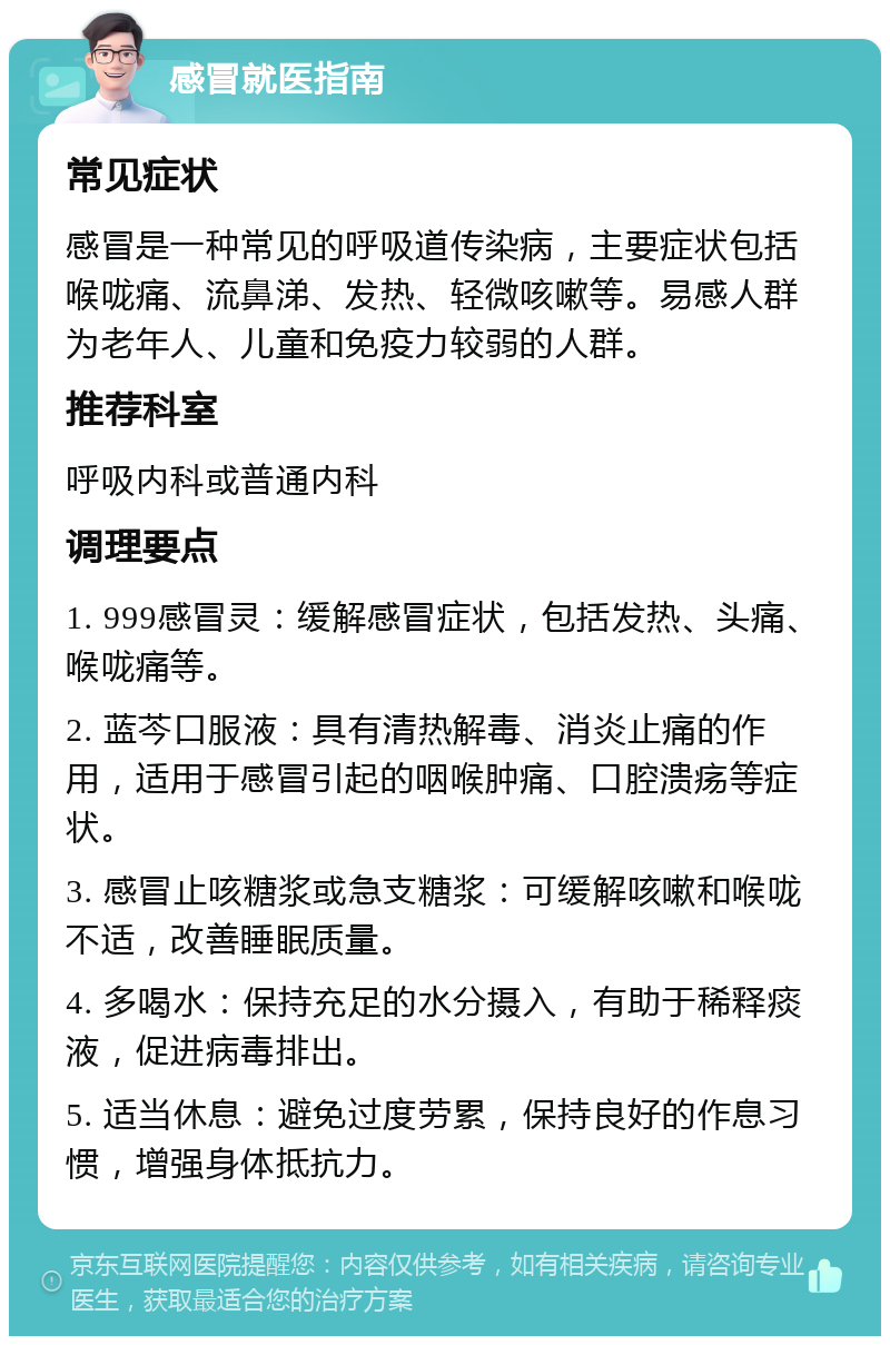 感冒就医指南 常见症状 感冒是一种常见的呼吸道传染病，主要症状包括喉咙痛、流鼻涕、发热、轻微咳嗽等。易感人群为老年人、儿童和免疫力较弱的人群。 推荐科室 呼吸内科或普通内科 调理要点 1. 999感冒灵：缓解感冒症状，包括发热、头痛、喉咙痛等。 2. 蓝芩口服液：具有清热解毒、消炎止痛的作用，适用于感冒引起的咽喉肿痛、口腔溃疡等症状。 3. 感冒止咳糖浆或急支糖浆：可缓解咳嗽和喉咙不适，改善睡眠质量。 4. 多喝水：保持充足的水分摄入，有助于稀释痰液，促进病毒排出。 5. 适当休息：避免过度劳累，保持良好的作息习惯，增强身体抵抗力。