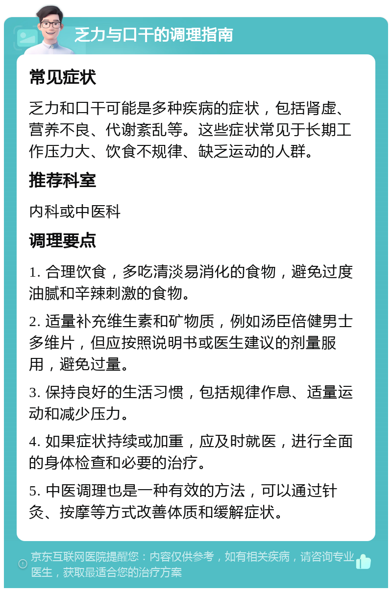 乏力与口干的调理指南 常见症状 乏力和口干可能是多种疾病的症状，包括肾虚、营养不良、代谢紊乱等。这些症状常见于长期工作压力大、饮食不规律、缺乏运动的人群。 推荐科室 内科或中医科 调理要点 1. 合理饮食，多吃清淡易消化的食物，避免过度油腻和辛辣刺激的食物。 2. 适量补充维生素和矿物质，例如汤臣倍健男士多维片，但应按照说明书或医生建议的剂量服用，避免过量。 3. 保持良好的生活习惯，包括规律作息、适量运动和减少压力。 4. 如果症状持续或加重，应及时就医，进行全面的身体检查和必要的治疗。 5. 中医调理也是一种有效的方法，可以通过针灸、按摩等方式改善体质和缓解症状。