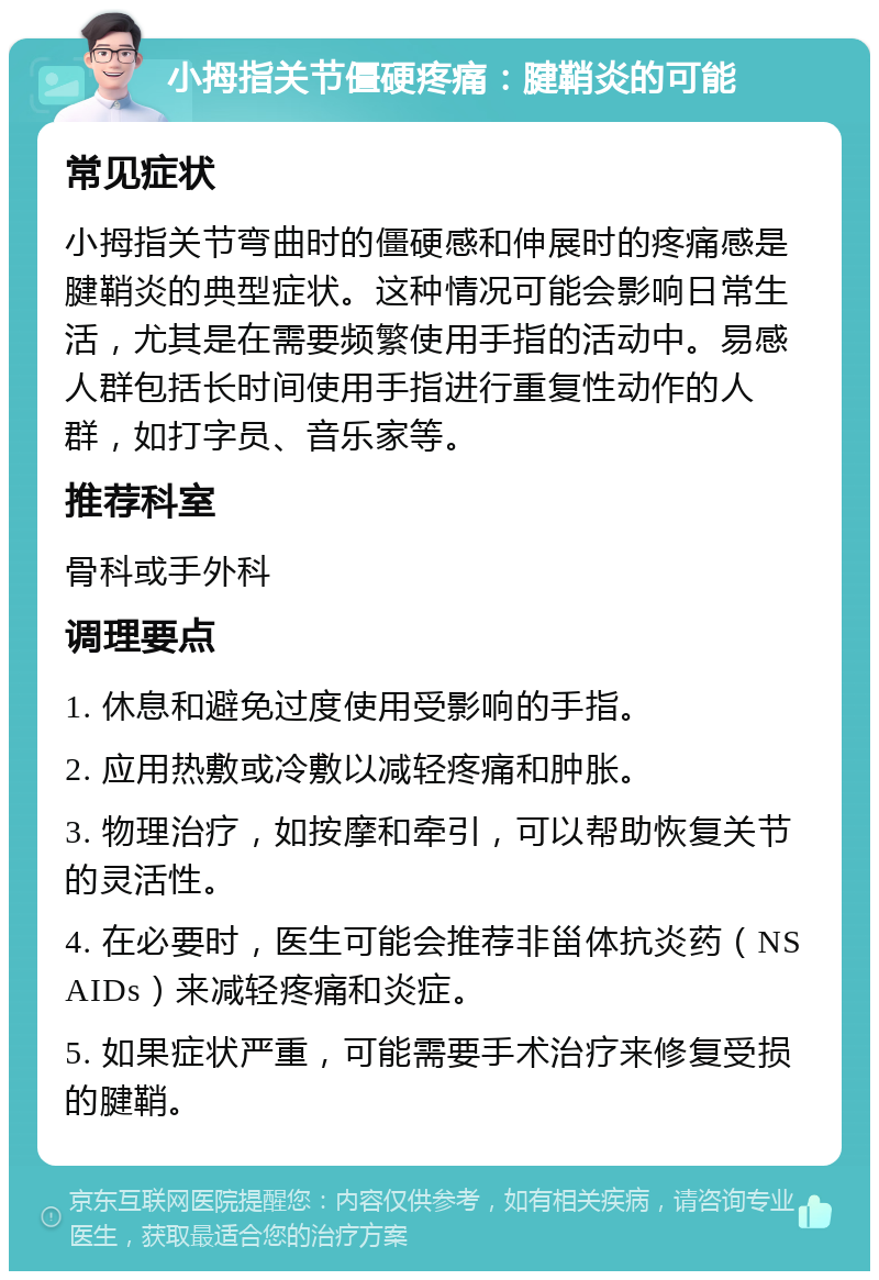 小拇指关节僵硬疼痛：腱鞘炎的可能 常见症状 小拇指关节弯曲时的僵硬感和伸展时的疼痛感是腱鞘炎的典型症状。这种情况可能会影响日常生活，尤其是在需要频繁使用手指的活动中。易感人群包括长时间使用手指进行重复性动作的人群，如打字员、音乐家等。 推荐科室 骨科或手外科 调理要点 1. 休息和避免过度使用受影响的手指。 2. 应用热敷或冷敷以减轻疼痛和肿胀。 3. 物理治疗，如按摩和牵引，可以帮助恢复关节的灵活性。 4. 在必要时，医生可能会推荐非甾体抗炎药（NSAIDs）来减轻疼痛和炎症。 5. 如果症状严重，可能需要手术治疗来修复受损的腱鞘。