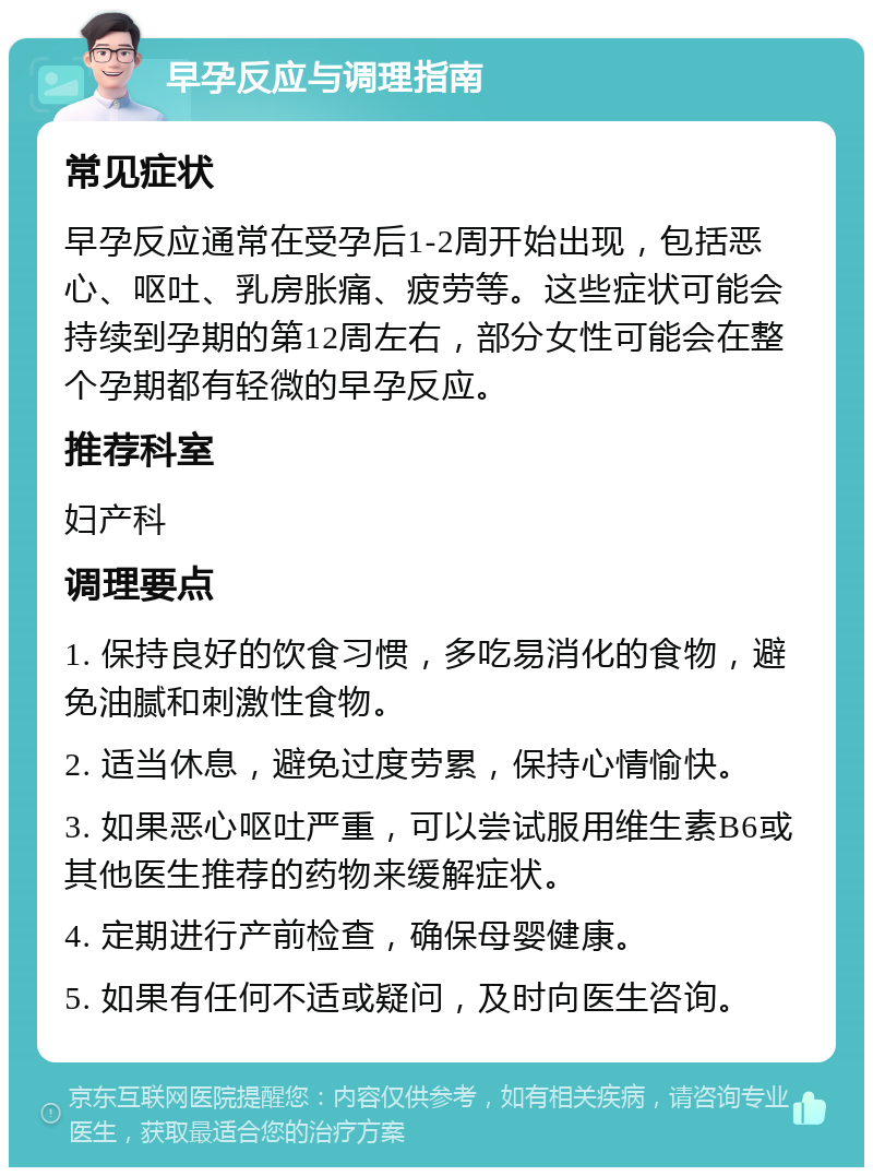 早孕反应与调理指南 常见症状 早孕反应通常在受孕后1-2周开始出现，包括恶心、呕吐、乳房胀痛、疲劳等。这些症状可能会持续到孕期的第12周左右，部分女性可能会在整个孕期都有轻微的早孕反应。 推荐科室 妇产科 调理要点 1. 保持良好的饮食习惯，多吃易消化的食物，避免油腻和刺激性食物。 2. 适当休息，避免过度劳累，保持心情愉快。 3. 如果恶心呕吐严重，可以尝试服用维生素B6或其他医生推荐的药物来缓解症状。 4. 定期进行产前检查，确保母婴健康。 5. 如果有任何不适或疑问，及时向医生咨询。