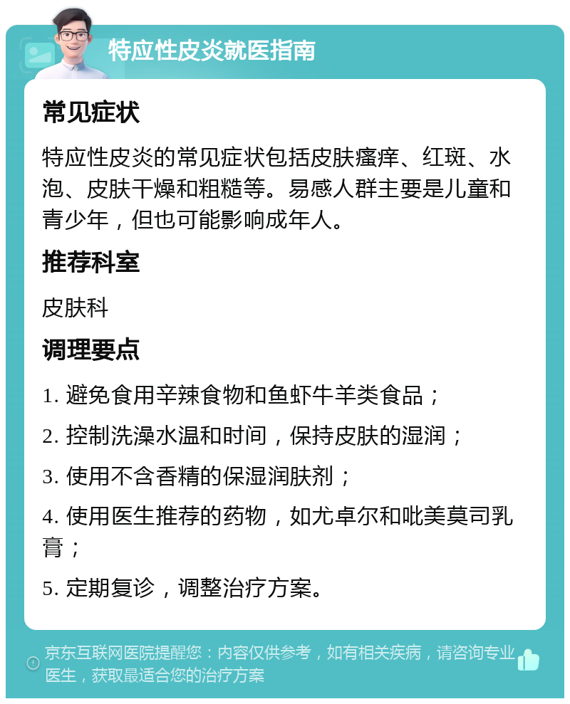 特应性皮炎就医指南 常见症状 特应性皮炎的常见症状包括皮肤瘙痒、红斑、水泡、皮肤干燥和粗糙等。易感人群主要是儿童和青少年，但也可能影响成年人。 推荐科室 皮肤科 调理要点 1. 避免食用辛辣食物和鱼虾牛羊类食品； 2. 控制洗澡水温和时间，保持皮肤的湿润； 3. 使用不含香精的保湿润肤剂； 4. 使用医生推荐的药物，如尤卓尔和吡美莫司乳膏； 5. 定期复诊，调整治疗方案。