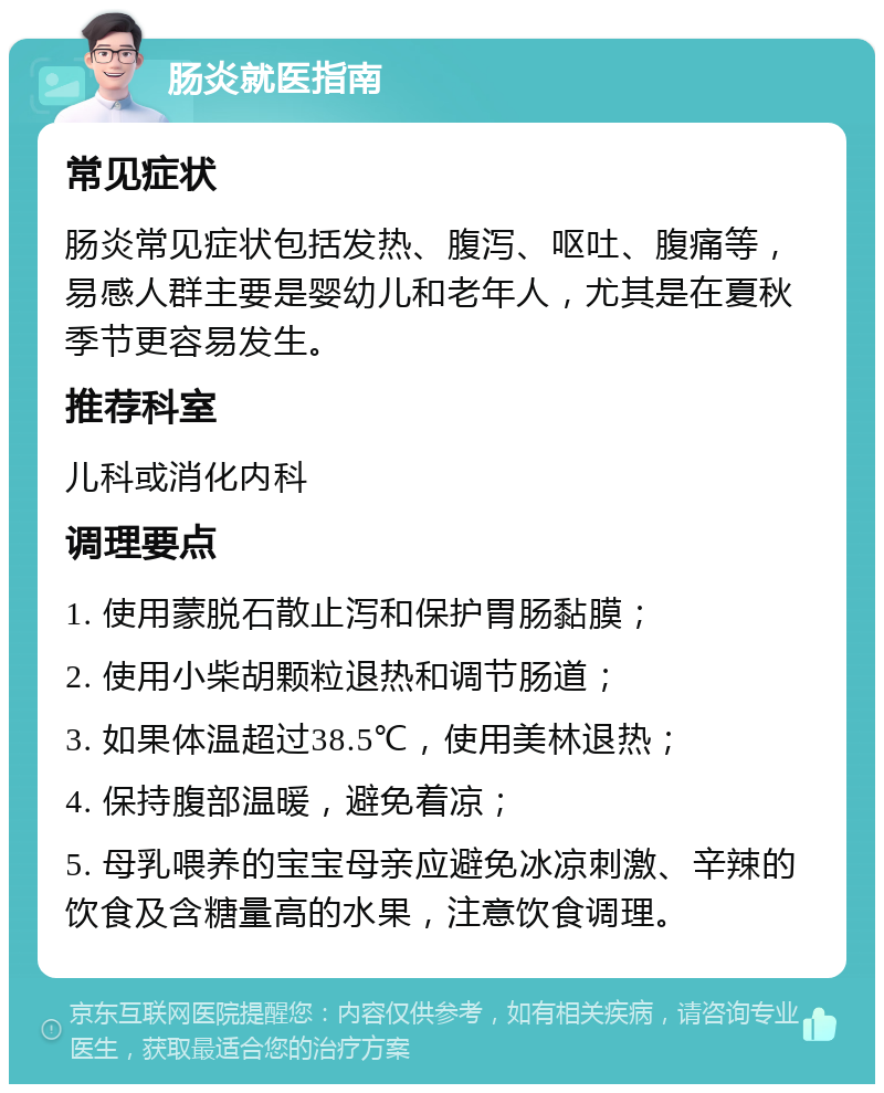 肠炎就医指南 常见症状 肠炎常见症状包括发热、腹泻、呕吐、腹痛等，易感人群主要是婴幼儿和老年人，尤其是在夏秋季节更容易发生。 推荐科室 儿科或消化内科 调理要点 1. 使用蒙脱石散止泻和保护胃肠黏膜； 2. 使用小柴胡颗粒退热和调节肠道； 3. 如果体温超过38.5℃，使用美林退热； 4. 保持腹部温暖，避免着凉； 5. 母乳喂养的宝宝母亲应避免冰凉刺激、辛辣的饮食及含糖量高的水果，注意饮食调理。