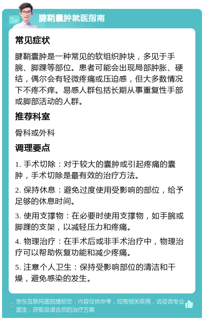 腱鞘囊肿就医指南 常见症状 腱鞘囊肿是一种常见的软组织肿块，多见于手腕、脚踝等部位。患者可能会出现局部肿胀、硬结，偶尔会有轻微疼痛或压迫感，但大多数情况下不疼不痒。易感人群包括长期从事重复性手部或脚部活动的人群。 推荐科室 骨科或外科 调理要点 1. 手术切除：对于较大的囊肿或引起疼痛的囊肿，手术切除是最有效的治疗方法。 2. 保持休息：避免过度使用受影响的部位，给予足够的休息时间。 3. 使用支撑物：在必要时使用支撑物，如手腕或脚踝的支架，以减轻压力和疼痛。 4. 物理治疗：在手术后或非手术治疗中，物理治疗可以帮助恢复功能和减少疼痛。 5. 注意个人卫生：保持受影响部位的清洁和干燥，避免感染的发生。