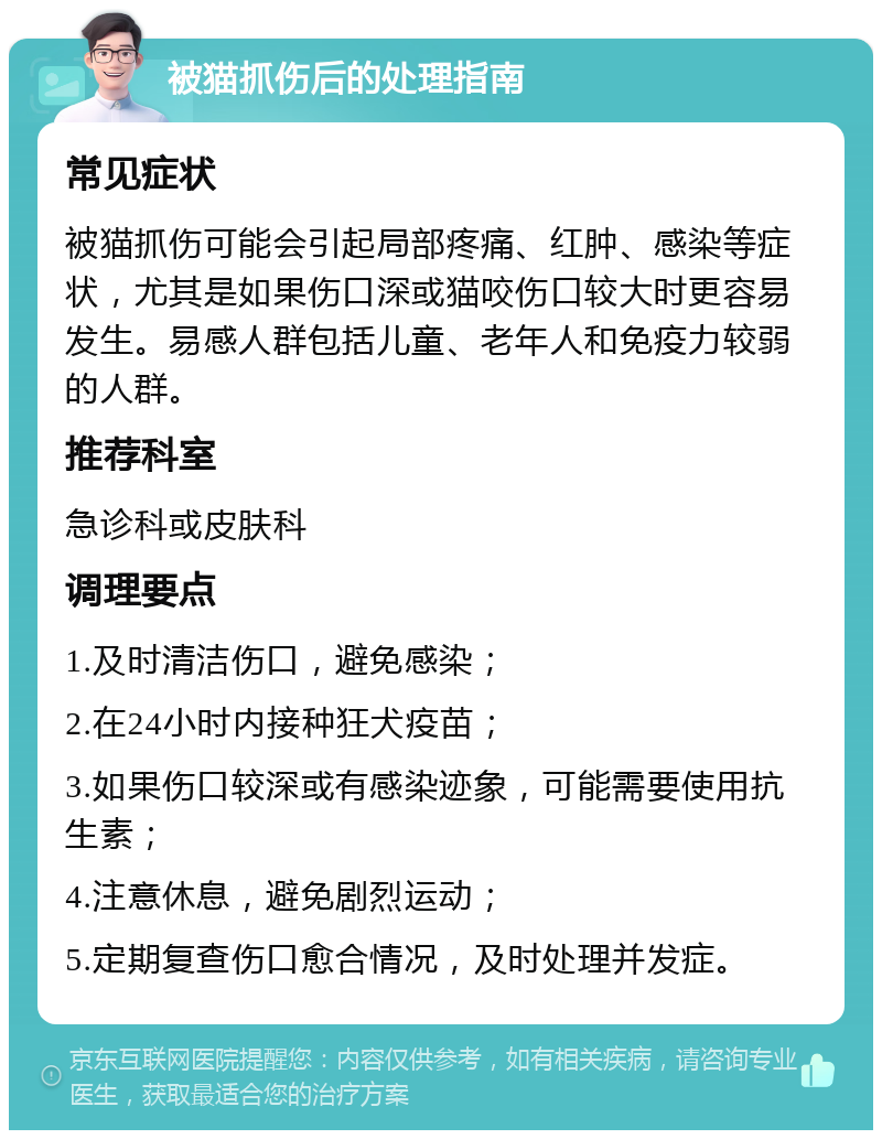 被猫抓伤后的处理指南 常见症状 被猫抓伤可能会引起局部疼痛、红肿、感染等症状，尤其是如果伤口深或猫咬伤口较大时更容易发生。易感人群包括儿童、老年人和免疫力较弱的人群。 推荐科室 急诊科或皮肤科 调理要点 1.及时清洁伤口，避免感染； 2.在24小时内接种狂犬疫苗； 3.如果伤口较深或有感染迹象，可能需要使用抗生素； 4.注意休息，避免剧烈运动； 5.定期复查伤口愈合情况，及时处理并发症。