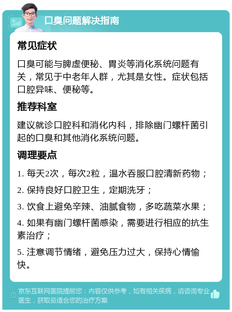 口臭问题解决指南 常见症状 口臭可能与脾虚便秘、胃炎等消化系统问题有关，常见于中老年人群，尤其是女性。症状包括口腔异味、便秘等。 推荐科室 建议就诊口腔科和消化内科，排除幽门螺杆菌引起的口臭和其他消化系统问题。 调理要点 1. 每天2次，每次2粒，温水吞服口腔清新药物； 2. 保持良好口腔卫生，定期洗牙； 3. 饮食上避免辛辣、油腻食物，多吃蔬菜水果； 4. 如果有幽门螺杆菌感染，需要进行相应的抗生素治疗； 5. 注意调节情绪，避免压力过大，保持心情愉快。